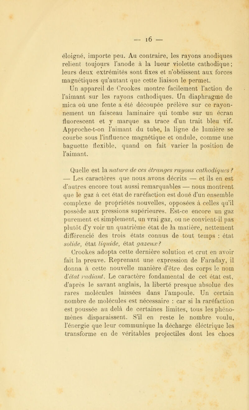 éloigné, importe peu. Au contraire, les rayons anocliques relient toujours l'anode à la lueur violette cathodique ; leurs deux extrémités sont fixes et n'obéissent aux forces magnétiques qu'autant que cette liaison le permet. Un appareil de Crookes montre facilement l'action de l'aimant sur les rayons cathodiques. Un diaphragme de mica où une fente a été découpée prélève sur ce rayon- nement un faisceau laminaire qui tombe sur un écran lluorescent et y marque sa trace d'un trait bleu vif. Approche-t-on l'aimant du tube, la ligne de lumière se courbe sous l'influence magnétique et ondule, comme une baguette flexible, quand on fait varier la position de l'aimant. Quelle est la nature de ces étranges rayons cathodiques ? — Les caractères que nous avons décrits — et ils en est d'autres encore tout aussi remarquables — nous montrent que le gaz à cet état de raréfaction est doué d'un ensemble complexe de propriétés nouvelles, opposées à celles qu'il possède aux pressions supérieures. Est-ce encore un gaz purement et simplement, un vrai gaz, ou ne convient-il pas plutôt d'y voir un quatrième état de la matière, nettement différencié des trois états connus de tout temps : état solide, état liquide, état gazeux? Crookes adopta cette dernière solution et crut en avoir fait la preuve. Reprenant une expression de Faraday, il donna à cette nouvelle manière d'être des corps le nom d'état radiant. Le caractère fondamental de cet état est, d'après le savant anglais, la liberté presque absolue des rares molécules laissées dans l'ampoule. Un certain nombre de molécules est nécessaire : car si la raréfaction est poussée au delà de certaines limites, tous les phéno- mènes disparaissent. S'il en reste le nombre voulu, l'énergie que leur communique la décharge électrique les transforme en de véritables projectiles dont les chocs