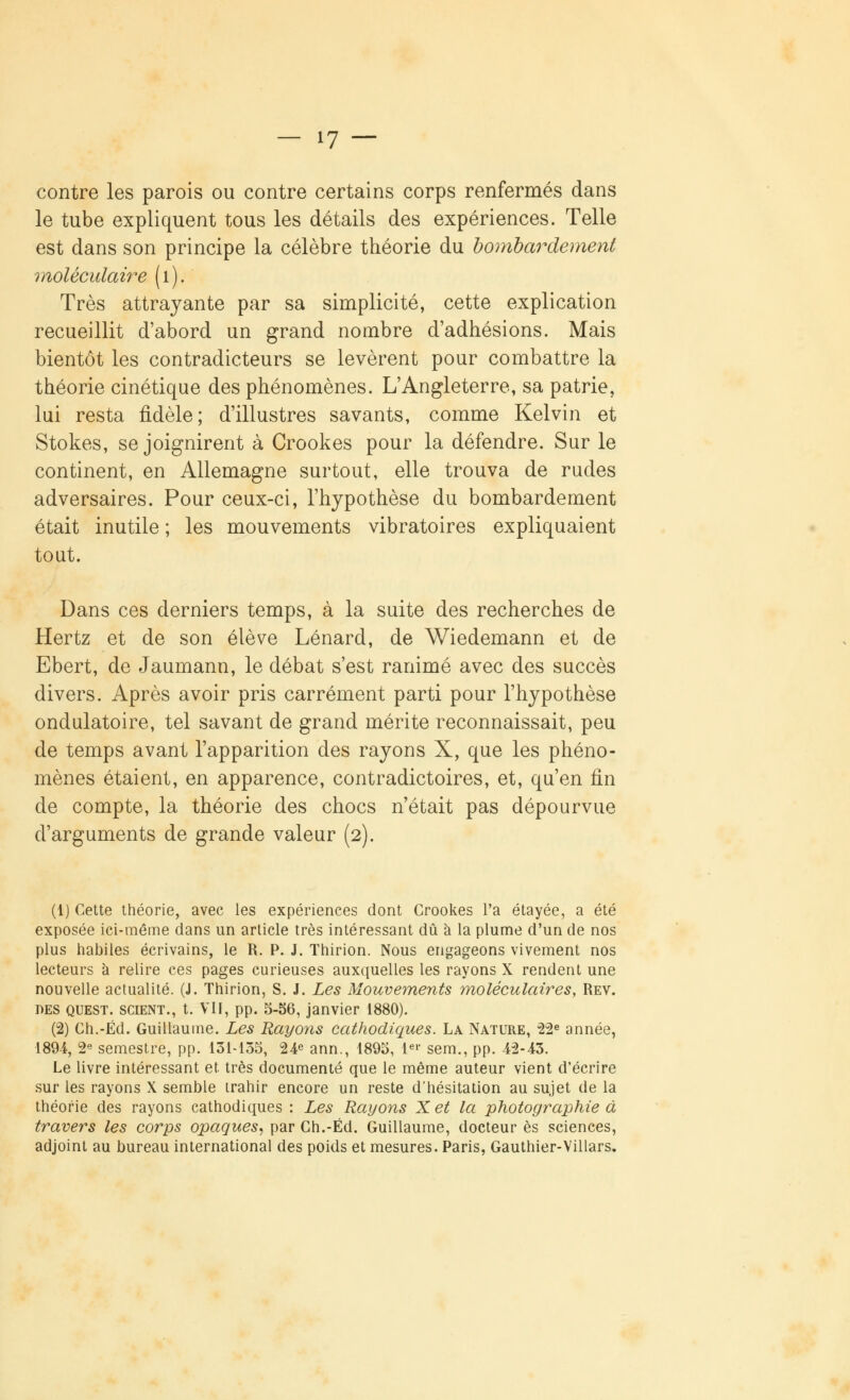 contre les parois ou contre certains corps renfermés dans le tube expliquent tous les détails des expériences. Telle est dans son principe la célèbre théorie du bombardement moléculaire (1). ' Très attrayante par sa simplicité, cette explication recueillit d'abord un grand nombre d'adhésions. Mais bientôt les contradicteurs se levèrent pour combattre la théorie cinétique des phénomènes. L'Angleterre, sa patrie, lui resta fidèle; d'illustres savants, comme Kelvin et Stokes, se joignirent à Crookes pour la défendre. Sur le continent, en Allemagne surtout, elle trouva de rudes adversaires. Pour ceux-ci, l'hypothèse du bombardement était inutile ; les mouvements vibratoires expliquaient tout. Dans ces derniers temps, à la suite des recherches de Hertz et de son élève Lénard, de Wiedemann et de Ebert, de Jaumann, le débat s'est ranimé avec des succès divers. Après avoir pris carrément parti pour l'hypothèse ondulatoire, tel savant de grand mérite reconnaissait, peu de temps avant l'apparition des rayons X, que les phéno- mènes étaient, en apparence, contradictoires, et, qu'en fin de compte, la théorie des chocs n'était pas dépourvue d'arguments de grande valeur (2). (1) Cette théorie, avec les expériences dont Crookes l'a étayée, a été exposée ici-même dans un article très intéressant dû à la plume d'un de nos plus habiles écrivains, le R. P. J. Thirion. Nous engageons vivement nos lecteurs à relire ces pages curieuses auxquelles les rayons X rendent une nouvelle actualité. (J. Thirion, S. J. Les Mouvements moléculaires, Rev. des quest. scient., t. VII, pp. 5-56, janvier 1880). (2) Ch.-Éd. Guillaume. Les Rayons cathodiques. La Nature, 22e année, 1894, 2e semestre, pp. 131-135, 24e ann., 1895, 1er sem., pp. 42-43. Le livre intéressant et. très documenté que le même auteur vient d'écrire sur les rayons X semble irahir encore un reste d'hésitation au sujet de la théorie des rayons cathodiques : Les Rayons Xet la photographie à travers les corps opaques, par Ch.-Éd. Guillaume, docteur es sciences, adjoint au bureau international des poids et mesures. Paris, Gauthier-Villars.