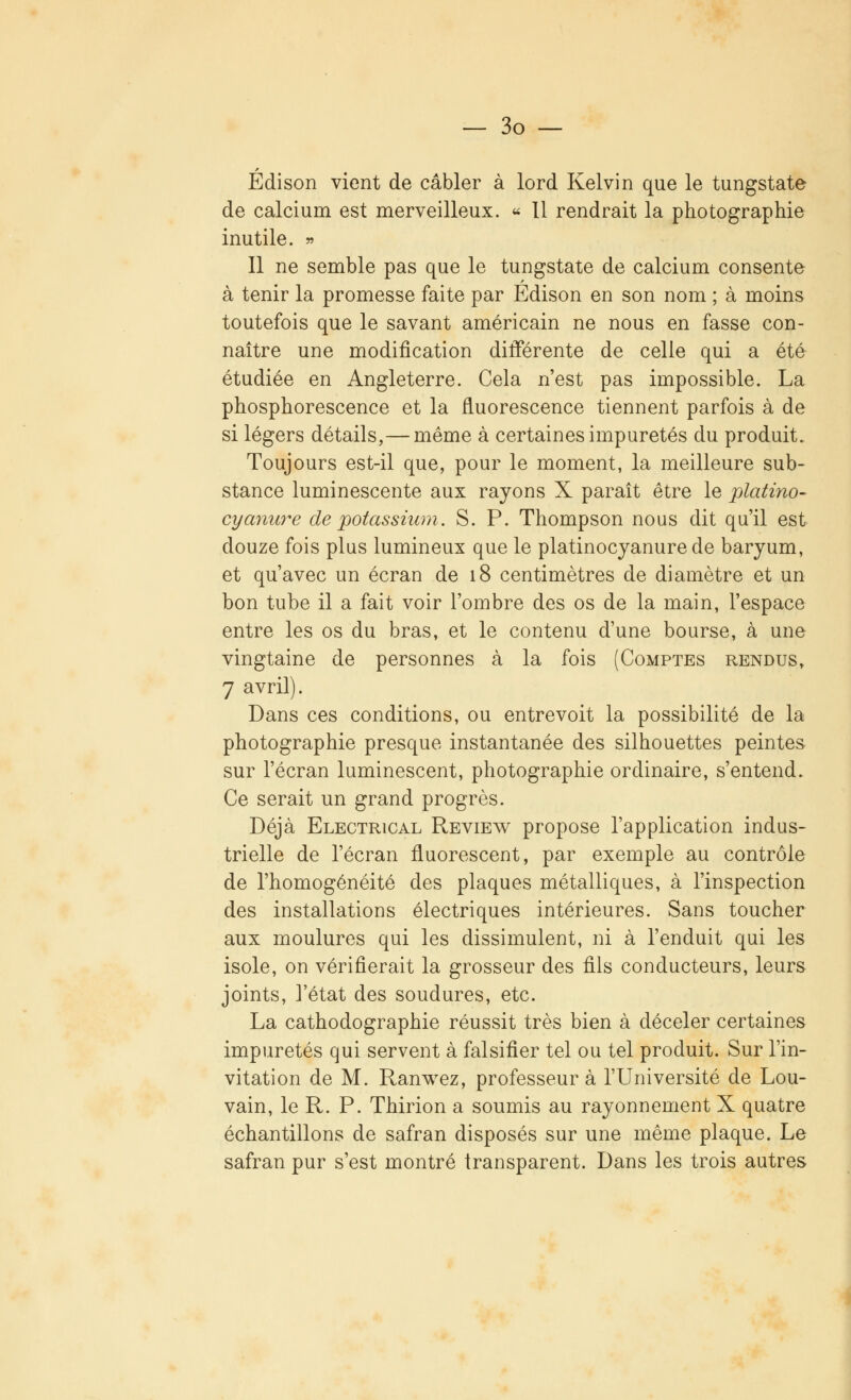 Edison vient de câbler à lord Kelvin que le tungstate de calcium est merveilleux. « 11 rendrait la photographie inutile. » Il ne semble pas que le tungstate de calcium consente à tenir la promesse faite par Edison en son nom ; à moins toutefois que le savant américain ne nous en fasse con- naître une modification différente de celle qui a été étudiée en Angleterre. Cela n'est pas impossible. La phosphorescence et la fluorescence tiennent parfois à de si légers détails,— même à certaines impuretés du produit. Toujours est-il que, pour le moment, la meilleure sub- stance luminescente aux rayons X paraît être le platino- cyanure de potassium. S. P. Thompson nous dit qu'il est douze fois plus lumineux que le platinocyanure de baryum, et qu'avec un écran de 18 centimètres de diamètre et un bon tube il a fait voir l'ombre des os de la main, l'espace entre les os du bras, et le contenu d'une bourse, à une vingtaine de personnes à la fois (Comptes rendus, 7 avril). Dans ces conditions, ou entrevoit la possibilité de la photographie presque instantanée des silhouettes peintes sur l'écran luminescent, photographie ordinaire, s'entend. Ce serait un grand progrès. Déjà Electrical Review propose l'application indus- trielle de l'écran fluorescent, par exemple au contrôle de l'homogénéité des plaques métalliques, à l'inspection des installations électriques intérieures. Sans toucher aux moulures qui les dissimulent, ni à l'enduit qui les isole, on vérifierait la grosseur des fils conducteurs, leurs joints, l'état des soudures, etc. La cathodographie réussit très bien à déceler certaines impuretés qui servent à falsifier tel ou tel produit. Sur l'in- vitation de M. Ranwez, professeur à l'Université de Lou- vain, le R. P. Thirion a soumis au rayonnement X quatre échantillons de safran disposés sur une même plaque. Le safran pur s'est montré transparent. Dans les trois autres