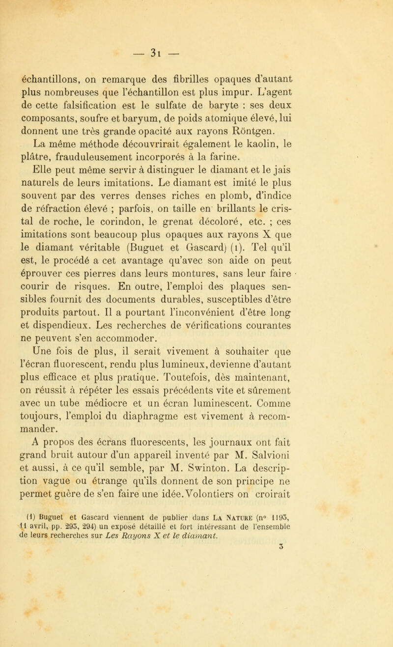 échantillons, on remarque des fibrilles opaques d'autant plus nombreuses que l'échantillon est plus impur. L'agent de cette falsification est le sulfate de baryte : ses deux composants, soufre et baryum, de poids atomique élevé, lui donnent une très grande opacité aux rayons Rôntgen. La même méthode découvrirait également le kaolin, le plâtre, frauduleusement incorporés à la farine. Elle peut même servir à distinguer le diamant et le jais naturels de leurs imitations. Le diamant est imité le plus souvent par des verres denses riches en plomb, d'indice de réfraction élevé ; parfois, on taille en brillants le cris- tal de roche, le corindon, le grenat décoloré, etc. ; ces imitations sont beaucoup plus opaques aux rayons X que le diamant véritable (Buguet et Gascard) (1). Tel qu'il est, le procédé a cet avantage qu'avec son aide on peut éprouver ces pierres dans leurs montures, sans leur faire courir de risques. En outre, l'emploi des plaques sen- sibles fournit des documents durables, susceptibles d'être produits partout. Il a pourtant l'inconvénient d'être long et dispendieux. Les recherches de vérifications courantes ne peuvent s'en accommoder. Une fois de plus, il serait vivement à souhaiter que l'écran fluorescent, rendu plus lumineux, devienne d'autant plus efficace et plus pratique. Toutefois, dès maintenant, on réussit à répéter les essais précédents vite et sûrement avec un tube médiocre et un écran luminescent. Comme toujours, l'emploi du diaphragme est vivement à recom- mander. A propos des écrans fluorescents, les journaux ont fait grand bruit autour d'un appareil inventé par M. Salvioni et aussi, à ce qu'il semble, par M. Swinton. La descrip- tion vague ou étrange qu'ils donnent de son principe ne permet guère de s'en faire une idée. Volontiers on croirait (1) Buguet et Gascard viennent de publier dans La Nature (n° 1193, 11 avril, pp. 293, 294) un exposé détaillé et fort intéressant de l'ensemble de leurs recherches sur Les Rayons X et le diamant. 3