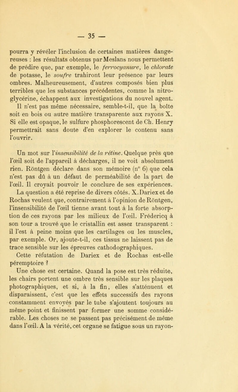 pourra y révéler l'inclusion de certaines matières dange- reuses : les résultats obtenus parMeslans nous permettent de prédire que, par exemple, le ferrocyanure, le chlorate de potasse, le soufre trahiront leur présence par leurs ombres. Malheureusement, d'autres composés bien plus terribles que les substances précédentes, comme la nitro- glycérine, échappent aux investigations du nouvel agent. Il n'est pas même nécessaire, semble-t-il, que la boîte soit en bois ou autre matière transparente aux rayons X. Si elle est opaque, le sulfure phosphorescent de Ch. Henry permettrait sans doute d'en explorer le contenu sans l'ouvrir. Un mot sur Y insensibilité de la rétine. Quelque près que l'œil soit de l'appareil à décharges, il ne voit absolument rien. Rôntgen déclare dans son mémoire (n° 6) que cela n'est pas dû à un défaut de perméabilité de la part de l'œil. Il croyait pouvoir le conclure de ses expériences. La question a été reprise de divers côtés. X.Dariex et de Rochas veulent que, contrairement à l'opinion de Rôntgen, l'insensibilité de l'œil tienne avant tout à la forte absorp- tion de ces rayons par les milieux de l'œil. Frédericq à son tour a trouvé que le cristallin est assez transparent : il l'est à peine moins que les cartilages ou les muscles, par exemple. Or, ajoute-t-il, ces tissus ne laissent pas de trace sensible sur les épreuves cathodographiques. Cette réfutation de Dariex et de Rochas est-elle péremptoire ? Une chose est certaine. Quand la pose est très réduite, les chairs portent une ombre très sensible sur les plaques photographiques, et si, à la fin, elles s'atténuent et disparaissent, c'est que les effets successifs des rayons constamment envoyés par le tube s'ajoutent toujours au même point et finissent par former une somme considé- rable. Les choses ne se passent pas précisément de même dans l'œil. A la vérité, cet organe se fatigue sous un rayon-