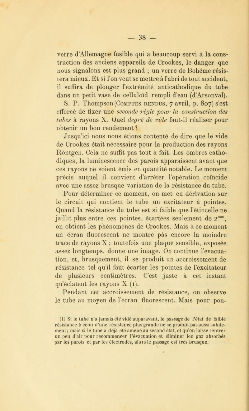 verre d'Allemagne fusible qui a beaucoup servi à la cons- truction des anciens appareils de Crookes, le danger que nous signalons est plus grand ; un verre de Bohême résis- tera mieux. Et si l'on veut se mettre à l'abri de tout accident, il suffira de plonger l'extrémité anticathodique du tube dans un petit vase de celluloïd rempli d'eau (d'Arsonval). S. P. Thompson (Comptes rendus, 7 avril, p. 807) s'est efforcé de fixer une seconde règle pour la construction des tubes à rayons X. Quel degré de vide faut-il réaliser pour obtenir un bon rendement ? Jusqu'ici nous nous étions contenté de dire que le vide de Crookes était nécessaire pour la production des rayons Rôntgen. Cela ne suffit pas tout à fait. Les ombres catho- diques, la luminescence des parois apparaissent avant que ces rayons ne soient émis en quantité notable. Le moment précis auquel il convient d'arrêter l'opération coïncide avec une assez brusque variation de la résistance du tube. Pour déterminer ce moment, on met en dérivation sur le circuit qui contient le tube un excitateur à pointes. Quand la résistance du tube est si faible que l'étincelle ne jaillit plus entre ces pointes, écartées seulement de 2mm, on obtient les phénomènes de Crookes. Mais à ce moment un écran fluorescent ne montre pas encore la moindre trace de rayons X ; toutefois une plaque sensible, exposée assez longtemps, donne une image. On continue l'évacua- tion, et, brusquement, il se produit un accroissement de résistance tel qu'il faut écarter les pointes de l'excitateur de plusieurs centimètres. C'est juste à cet instant qu'éclatent les rayons X (1). Pendant cet accroissement de résistance, on observe le tube au moyen de l'écran fluorescent. Mais pour pou- ()) Si le tube n'a jamais été vidé auparavant, le passage de l'état de faible résistance à celui d'une résistance plus grande ne se produit pas aussi subite- ment; mais si le tube a déjà été amené au second état, et qu'on laisse rentrer un peu d'air pour recommencer l'évacuation et éliminer les gaz absorbés par les parois et par les électrodes, alors le passage est très brusque.