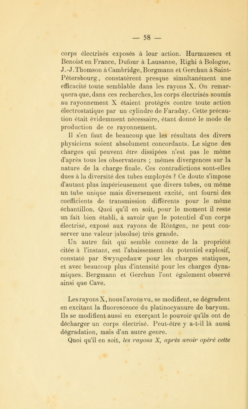 corps électrisés exposés à leur action. Hurmuzescu et Benoist en France, Dufour à Lausanne, Righi à Bologne, J.-J.Thomson à Cambridge, Borgmann et Gerchun à Saint- Pétersbourg, constatèrent presque simultanément une efficacité toute semblable dans les rayons X. On remar- quera que, dans ces recherches, les corps électrisés soumis au rayonnement X étaient protégés contre toute action électrostatique par un cylindre de Faraday. Cette précau- tion était évidemment nécessaire, étant donné le mode de production de ce rayonnement. 11 s'en faut de beaucoup que les résultats des divers physiciens soient absolument concordants. Le signe des charges qui peuvent être dissipées n'est pas le même d'après tous les observateurs ; mêmes divergences sur la nature de la charge finale. Ces contradictions sont-elles dues à la diversité des tubes employés ? Ce doute s'impose d'autant plus impérieusement que divers tubes, ou même un tube unique mais diversement excité, ont fourni des coefficients de transmission différents pour le même échantillon. Quoi qu'il en soit, pour le moment il reste un fait bien établi, à savoir que le potentiel d'un corps électrisé, exposé aux rayons de Rôntgen, ne peut con- server une valeur (absolue) très grande. Un autre fait qui semble connexe de la propriété citée à l'instant, est l'abaissement du potentiel explosif, constaté par Swyngedauw pour les charges statiques, et avec beaucoup plus d'intensité pour les charges dyna- miques. Bergmann et Gerchun l'ont également observé ainsi que Cave. Les rayons X, nous l'avons vu, se modifient, se dégradent en excitant la fluorescence du platinocyanure de baryum. Us se modifient aussi en exerçant le pouvoir qu'ils ont de décharger un corps électrisé. Peut-être y a-t-il là aussi dégradation, mais d'un autre genre. Quoi qu'il en soit, les rayons X, après avoir opéré cette