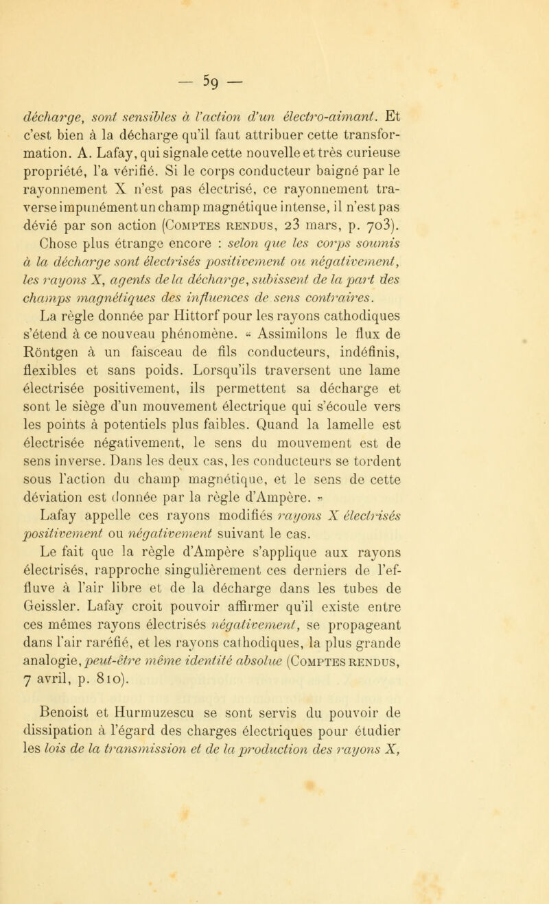 décharge, sont sensibles à l'action d'un électro-aimant. Et c'est bien à la décharge qu'il faut attribuer cette transfor- mation. A. Lafay, qui signale cette nouvelle et très curieuse propriété, l'a vérifié. Si le corps conducteur baigné par le rayonnement X n'est pas électrisé, ce rayonnement tra- verse impunément un champ magnétique intense, il n'est pas dévié par son action (Comptes rendus, 23 mars, p. 7o3). Chose plus étrange encore : selon que les corps soumis à la décharge sont électrisés positivement ou négativement, les rayons X, agents delà décharge, subissent de la part des champs magnétiques des influences de sens contraires. La règle donnée par Hittorf pour les rayons cathodiques s'étend à ce nouveau phénomène. « Assimilons le flux de Rôntgen à un faisceau de fils conducteurs, indéfinis, flexibles et sans poids. Lorsqu'ils traversent une lame électrisée positivement, ils permettent sa décharge et sont le siège d'un mouvement électrique qui s'écoule vers les points à potentiels plus faibles. Quand la lamelle est électrisée négativement, le sens du mouvement est de sens inverse. Dans les deux cas, les conducteurs se tordent sous l'action du champ magnétique, et le sens de cette déviation est donnée par la règle d'Ampère. » Lafay appelle ces rayons modifiés rayons X électrisés positivement ou négativement suivant le cas. Le fait que la règle d'Ampère s'applique aux rayons électrisés, rapproche singulièrement ces derniers de l'ef- fluve à l'air libre et de la décharge dans les tubes de Geissler. Lafay croit pouvoir affirmer qu'il existe entre ces mêmes rayons électrisés négativement, se propageant dans l'air raréfié, et les rayons cathodiques, la plus grande analogie, peut-être même identité absolue (Comptes rendus, 7 avril, p. 810). Benoist et Hurmuzescu se sont servis du pouvoir de dissipation à l'égard des charges électriques pour étudier les lois de la transmission et de la production des rayons X,