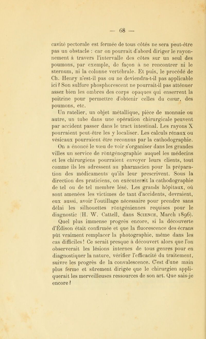 cavité pectorale est fermée de tous côtés ne sera peut-être pas un obstacle : car on pourrait d'abord diriger le rayon- nement à travers l'intervalle des côtes sur un seul des poumons, par exemple, de façon à ne rencontrer ni le sternum, ni la colonne vertébrale. Et puis, le procédé de Ch. Henry n'est-il pas ou ne deviendra-t-il pas applicable ici? Son sulfure phosphorescent ne pourrait-il pas atténuer assez bien les ombres des corps opaques qui enserrent la poitrine pour permettre d'obtenir celles du coeur, des poumons, etc. Un râtelier, un objet métallique, pièce de monnaie ou autre, un tube dans une opération chirurgicale peuvent par accident passer dans le tract intestinal. Les rayons X pourraient peut-être les y localiser. Les calculs rénaux ou vésicaux pourraient être reconnus par la cathodographie. On a énoncé le vœu de voir s'organiser dans les grandes villes un service de rôntgénographie auquel les médecins et les chirurgiens pourraient envoyer leurs clients, tout comme ils les adressent au pharmacien pour la prépara- tion des médicaments qu'ils leur prescrivent. Sous la direction des praticiens, on exécuterait la cathodographie de tel ou de tel membre lésé. Les grands hôpitaux, où sont amenées les victimes de tant d'accidents, devraient, eux aussi, avoir l'outillage nécessaire pour prendre sans délai les silhouettes rôntgéniennes requises pour le diagnostic (H. W. Cattell, dans Science, March 1896). Quel plus immense progrès encore, si la découverte d'Edison était confirmée et que la fluorescence des écrans pût vraiment remplacer la photographie, même dans les cas difficiles ! Ce serait presque à découvert alors que l'on observerait les lésions internes de tous genres pour en diagnostiquer la nature, vérifier l'efficacité du traitement, suivre les progrès de la convalescence. C'est d'une main plus ferme et sûrement dirigée que le chirurgien appli- querait les merveilleuses ressources de son art. Que sais-je encore?