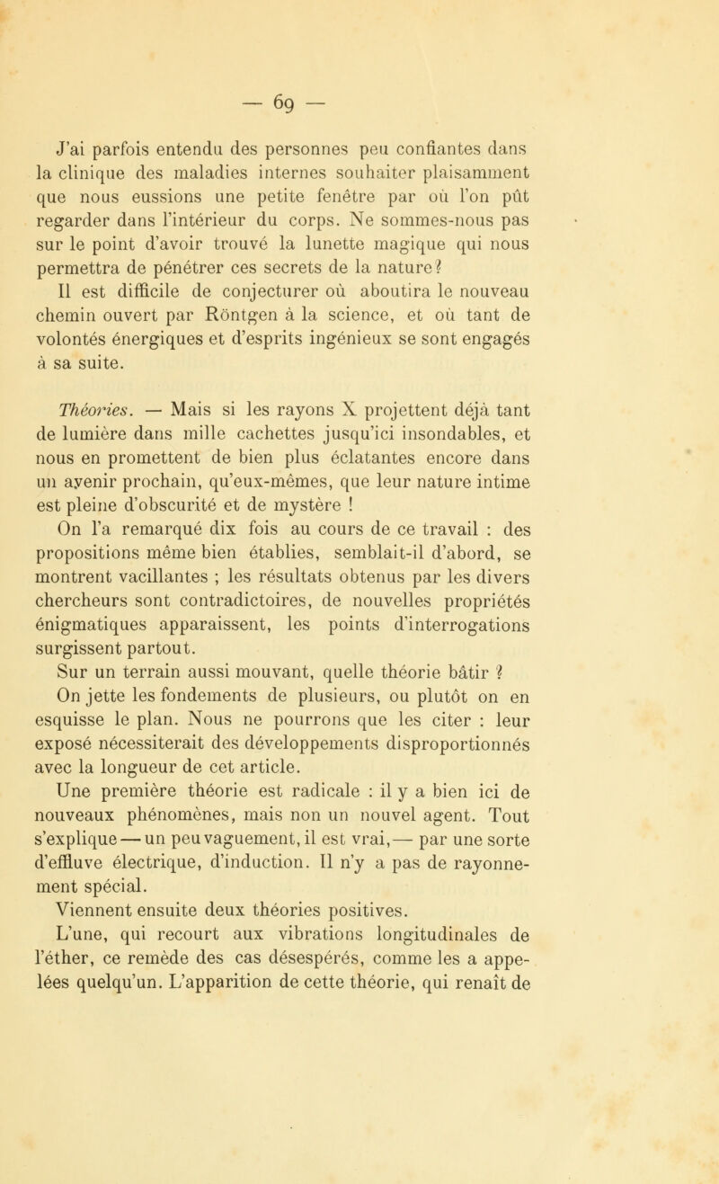 -69 - J'ai parfois entendu des personnes peu confiantes dans la clinique des maladies internes souhaiter plaisamment que nous eussions une petite fenêtre par où l'on pût regarder dans l'intérieur du corps. Ne sommes-nous pas sur le point d'avoir trouvé la lunette magique qui nous permettra de pénétrer ces secrets de la nature? Il est difficile de conjecturer où aboutira le nouveau chemin ouvert par Rôntgen à la science, et où tant de volontés énergiques et d'esprits ingénieux se sont engagés à sa suite. Théories. — Mais si les rayons X projettent déjà tant de lumière dans mille cachettes jusqu'ici insondables, et nous en promettent de bien plus éclatantes encore dans un ayenir prochain, qu'eux-mêmes, que leur nature intime est pleine d'obscurité et de mystère ! On l'a remarqué dix fois au cours de ce travail : des propositions même bien établies, semblait-il d'abord, se montrent vacillantes ; les résultats obtenus par les divers chercheurs sont contradictoires, de nouvelles propriétés énigmatiques apparaissent, les points d'interrogations surgissent partout. Sur un terrain aussi mouvant, quelle théorie bâtir ? On jette les fondements de plusieurs, ou plutôt on en esquisse le plan. Nous ne pourrons que les citer : leur exposé nécessiterait des développements disproportionnés avec la longueur de cet article. Une première théorie est radicale : il y a bien ici de nouveaux phénomènes, mais non un nouvel agent. Tout s'explique — un peu vaguement, il est vrai,— par une sorte d'effluve électrique, d'induction. Il n'y a pas de rayonne- ment spécial. Viennent ensuite deux théories positives. L'une, qui recourt aux vibrations longitudinales de l'éther, ce remède des cas désespérés, comme les a appe- lées quelqu'un. L'apparition de cette théorie, qui renaît de