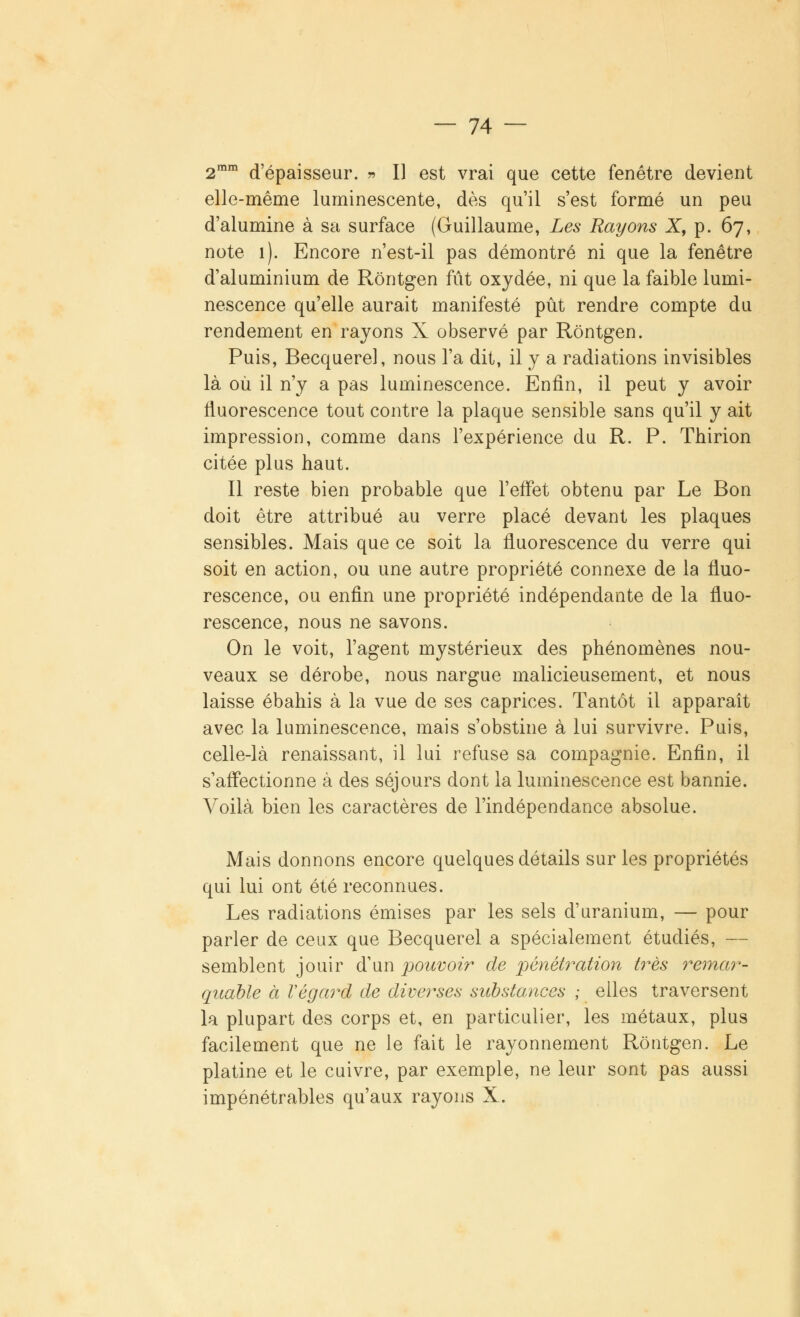 2mm d'épaisseur. r> II est vrai que cette fenêtre devient elle-même luminescente, dès qu'il s'est formé un peu d'alumine à sa surface (Guillaume, Les Rayons X, p. 67, note 1). Encore n'est-il pas démontré ni que la fenêtre d'aluminium de Rôntgen fût oxydée, ni que la faible lumi- nescence qu'elle aurait manifesté pût rendre compte du rendement en rayons X observé par Rôntgen. Puis, Becquerel, nous l'a dit, il y a radiations invisibles là où il n'y a pas luminescence. Enfin, il peut y avoir fluorescence tout contre la plaque sensible sans qu'il y ait impression, comme dans l'expérience du R. P. Thirion citée plus haut. Il reste bien probable que l'effet obtenu par Le Bon doit être attribué au verre placé devant les plaques sensibles. Mais que ce soit la fluorescence du verre qui soit en action, ou une autre propriété connexe de la fluo- rescence, ou enfin une propriété indépendante de la fluo- rescence, nous ne savons. On le voit, l'agent mystérieux des phénomènes nou- veaux se dérobe, nous nargue malicieusement, et nous laisse ébahis à la vue de ses caprices. Tantôt il apparaît avec la luminescence, mais s'obstine à lui survivre. Puis, celle-là renaissant, il lui refuse sa compagnie. Enfin, il s'affectionne à des séjours dont la luminescence est bannie. Voilà bien les caractères de l'indépendance absolue. Mais donnons encore quelques détails sur les propriétés qui lui ont été reconnues. Les radiations émises par les sels d'uranium, — pour parler de ceux que Becquerel a spécialement étudiés, — semblent jouir d'un pouvoir de pénétration très remar- quable à Végard de diverses substances ; elles traversent la plupart des corps et, en particulier, les métaux, plus facilement que ne le fait le rayonnement Rôntgen. Le platine et le cuivre, par exemple, ne leur sont pas aussi impénétrables qu'aux rayons X.