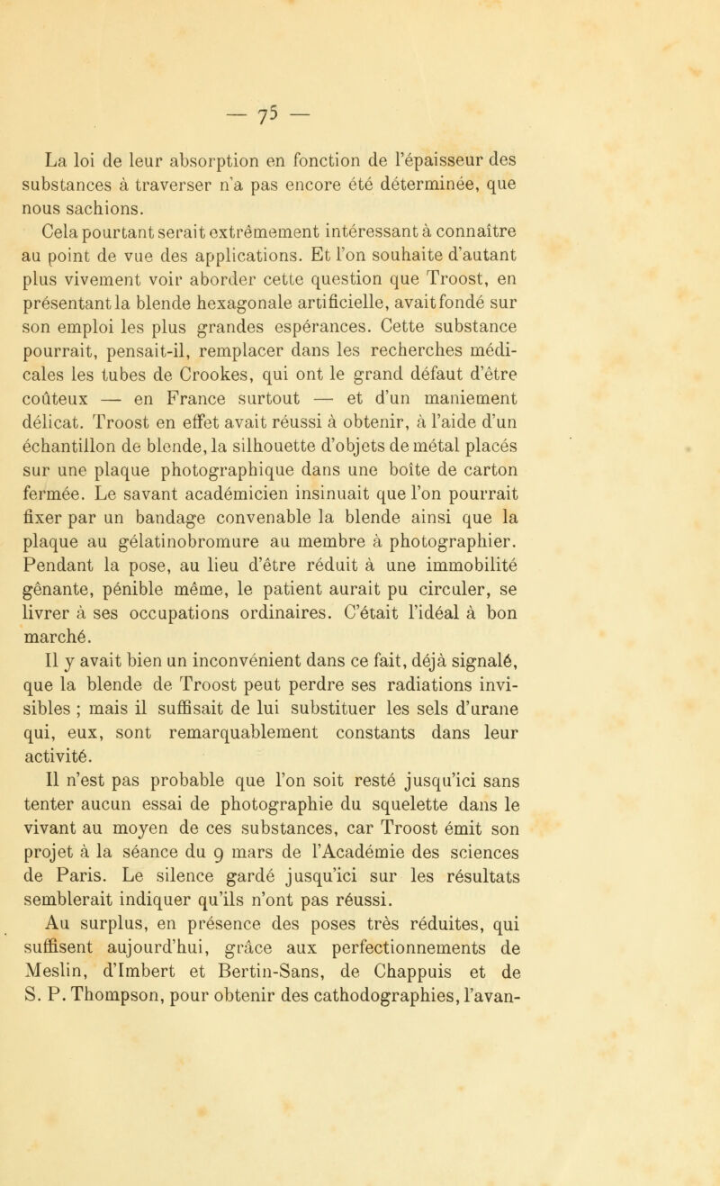 -75 - La loi de leur absorption en fonction de l'épaisseur des substances à traverser n1 a pas encore été déterminée, que nous sachions. Cela pourtant serait extrêmement intéressant à connaître au point de vue des applications. Et l'on souhaite d'autant plus vivement voir aborder cette question que Troost, en présentant la blende hexagonale artificielle, avait fondé sur son emploi les plus grandes espérances. Cette substance pourrait, pensait-il, remplacer dans les recherches médi- cales les tubes de Crookes, qui ont le grand défaut d'être coûteux — en France surtout — et d'un maniement délicat. Troost en effet avait réussi à obtenir, à l'aide d'un échantillon de blende, la silhouette d'objets de métal placés sur une plaque photographique dans une boîte de carton fermée. Le savant académicien insinuait que l'on pourrait fixer par un bandage convenable la blende ainsi que la plaque au gélatinobromure au membre à photographier. Pendant la pose, au lieu d'être réduit à une immobilité gênante, pénible même, le patient aurait pu circuler, se livrer à ses occupations ordinaires. C'était l'idéal à bon marché. Il y avait bien un inconvénient dans ce fait, déjà signalé, que la blende de Troost peut perdre ses radiations invi- sibles ; mais il suffisait de lui substituer les sels d'urane qui, eux, sont remarquablement constants dans leur activité. Il n'est pas probable que l'on soit resté jusqu'ici sans tenter aucun essai de photographie du squelette dans le vivant au moyen de ces substances, car Troost émit son projet à la séance du 9 mars de l'Académie des sciences de Paris. Le silence gardé jusqu'ici sur les résultats semblerait indiquer qu'ils n'ont pas réussi. Au surplus, en présence des poses très réduites, qui suffisent aujourd'hui, grâce aux perfectionnements de Meslin, d'Imbert et Bertin-Sans, de Chappuis et de S. P. Thompson, pour obtenir des cathodographies, l'avan-