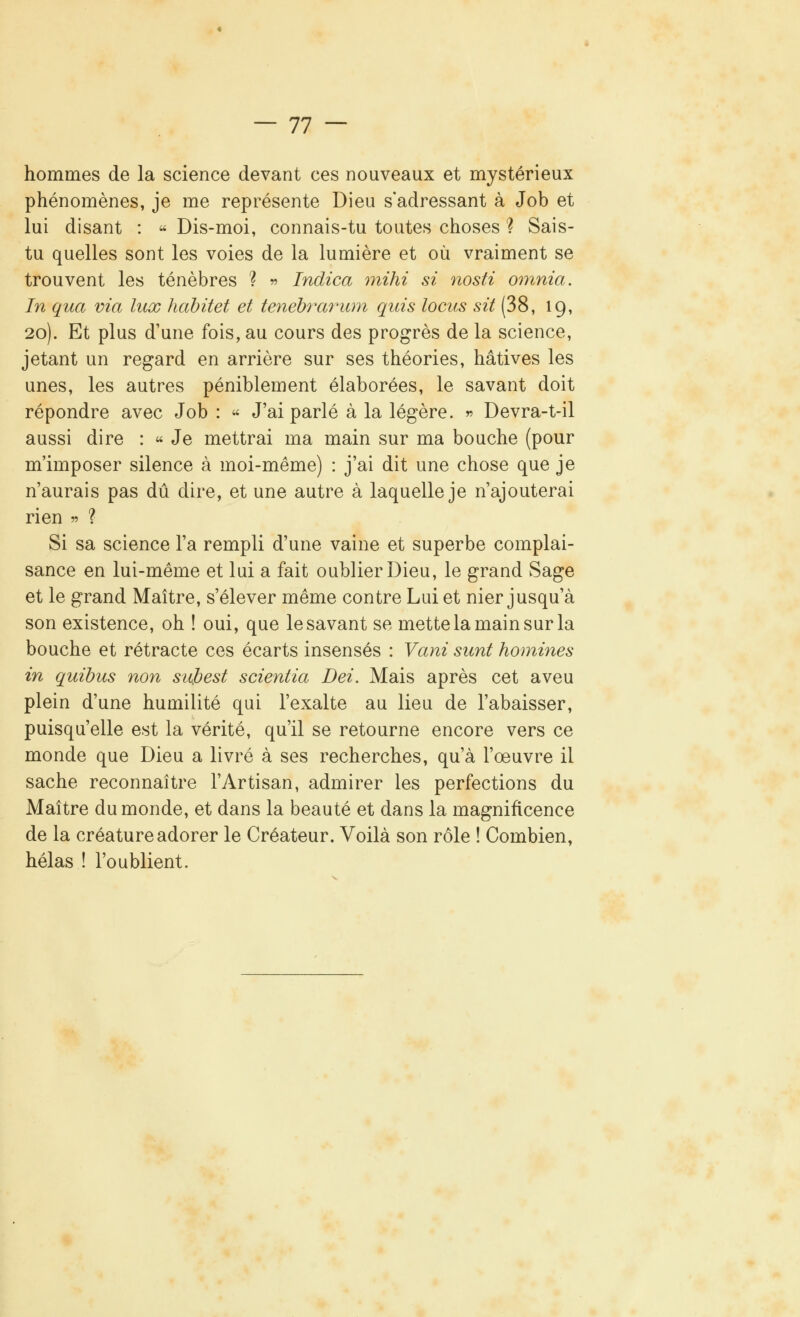 — 11 — hommes de la science devant ces nouveaux et mystérieux phénomènes, je me représente Dieu s'adressant à Job et lui disant : « Dis-moi, connais-tu toutes choses ? Sais- tu quelles sont les voies de la lumière et où vraiment se trouvent les ténèbres ? » Indica mihi si nosti omnia. In qua via lux hàbitet et tenébrarum quis locus sit (38, 19, 20). Et plus d'une fois, au cours des progrès de la science, jetant un regard en arrière sur ses théories, hâtives les unes, les autres péniblement élaborées, le savant doit répondre avec Job : « J'ai parlé à la légère. » Devra-t-il aussi dire : « Je mettrai ma main sur ma bouche (pour m'imposer silence à moi-même) : j'ai dit une chose que je n'aurais pas dû dire, et une autre à laquelle je n'ajouterai rien » ? Si sa science l'a rempli d'une vaine et superbe complai- sance en lui-même et lui a fait oublier Dieu, le grand Sage et le grand Maître, s'élever même contre Lui et nier jusqu'à son existence, oh ! oui, que le savant se mette la main sur la bouche et rétracte ces écarts insensés : Vani sunt homines in quibus non sujbest scientia Dei. Mais après cet aveu plein d'une humilité qui l'exalte au lieu de l'abaisser, puisqu'elle est la vérité, qu'il se retourne encore vers ce monde que Dieu a livré à ses recherches, qu'à l'œuvre il sache reconnaître l'Artisan, admirer les perfections du Maître du monde, et dans la beauté et dans la magnificence de la créature adorer le Créateur. Voilà son rôle ! Combien, hélas ! l'oublient.