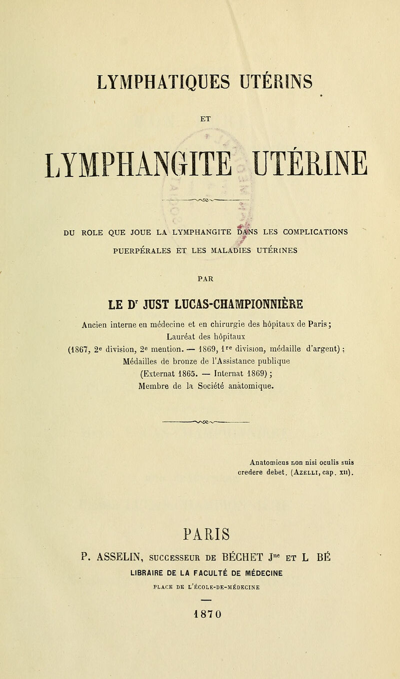 ET LYMPHANGITE UTÉRINE DU ROLE QUE JOUE LA LYMPHANGITE DANS LES COMPLICATIONS PUERPÉRALES ET LES MALADIES UTERINES PAR LE Dr JUST LUCAS-CHAMPIOMIERE Ancien interne en médecine et en chirurgie des hôpitaux de Paris; Lauréat des hôpitaux (1867, 2e division, 2e mention. — 1869, ire division, médaille d'argent) Médailles de bronze de l'Assistance publique (Externat 1865. — Internat 1869) ; Membre de la Société anàtomique. Anatocnicus non nisi oculis suis credere débet. (Azelli, cap. xn). PARIS P. ASSELIN, successeur de BÉGHET Jne et L BÉ LIBRAIRE DE LA FACULTÉ DE MÉDECINE PLACE DE L'ÉCOLE-DE-MÉDECINE 1870