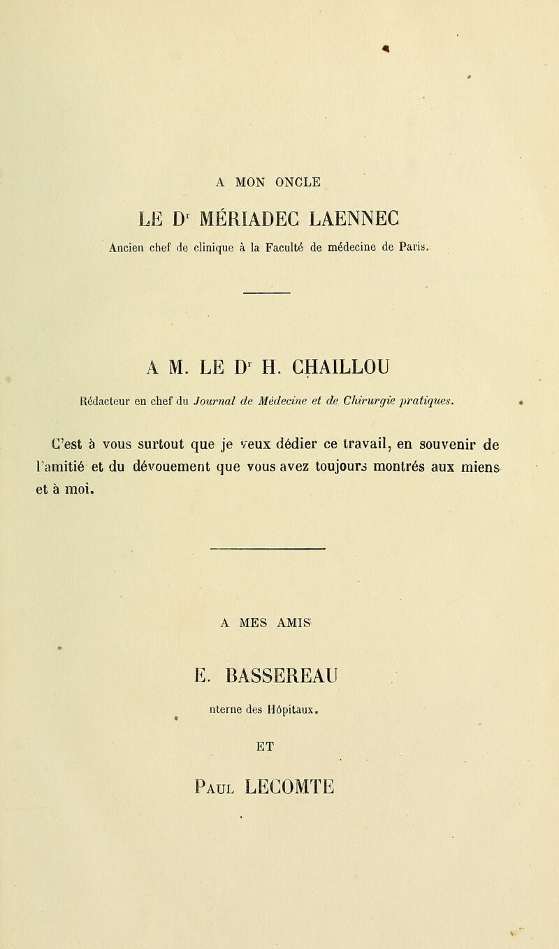 A MON ONCLE LE D1 MÉRIADEG LAENNEC Ancien chef de clinique à la Faculté de médecine de Paris, A M. LE Dr H. CHAILLOU Rédacteur en chef du Journal de Médecine et de Chirurgie pratiques. C'est à vous surtout que je veux dédier ce travail, en souvenir de l'amitié et du dévouement que vous avez toujours montrés aux miens et à moi. A MES AMIS E. BASSEREAU nterne des Hôpitaux. ET Paul LECOMTE