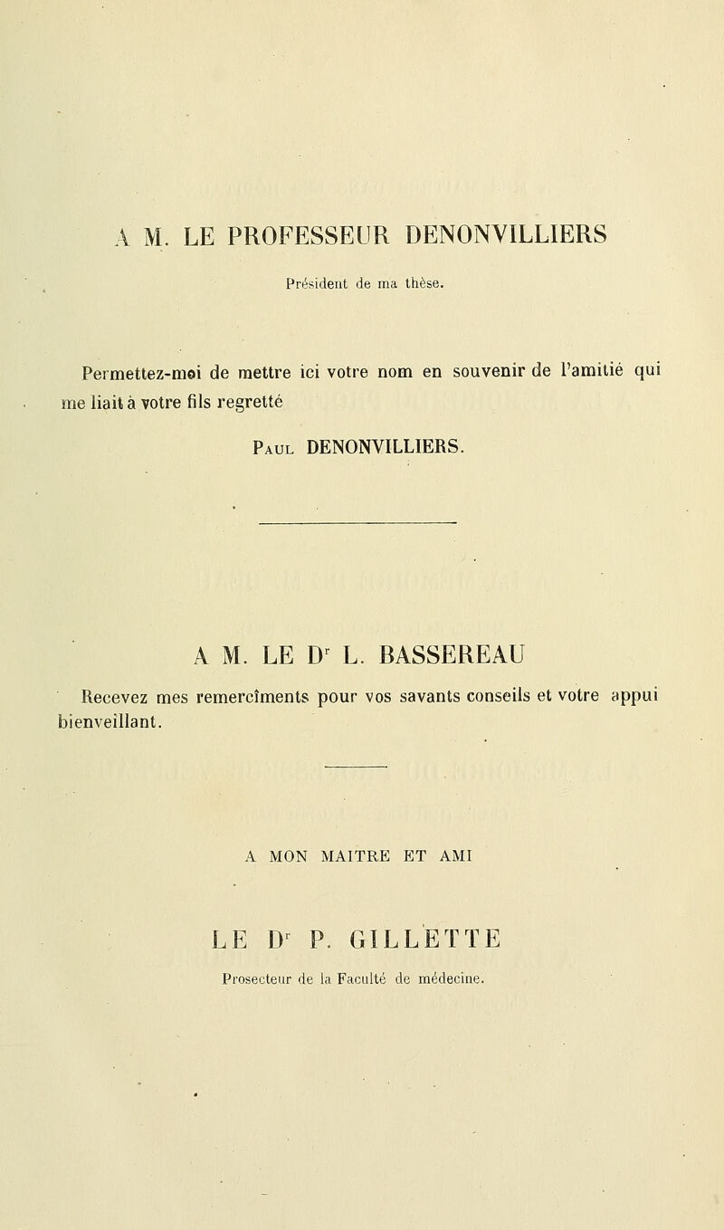 M, LE PROFESSEUR DENONVILLIERS Président de ma thèse. Permettez-moi de mettre ici votre nom en souvenir de l'amitié qui me liait à votre fils regretté Paul DENONVILLIERS. A M. LE Dr L. BASSEREAU Recevez mes remercîments pour vos savants conseils et votre appui bienveillant. A MON MAITRE ET AMI LE Dr P. GILLETTE Prosecteur de la Faculté de médecine.