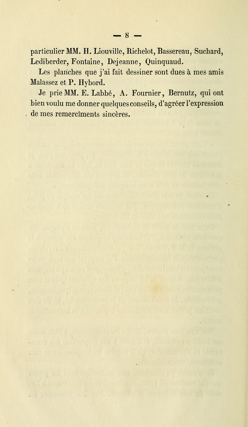 particulier MM. H. Liouville, Richelot, Bassereau, Suchard, Lediberder, Fontaine, Dejeanne, Quinquaud. Les planches que j'ai fait dessiner sont dues à mes amis Malassez et P. Hybord. Je prie MM. E. Labbé, A. Fournier, Bernutz, qui ont bien voulu me donner quelques conseils, d'agréer l'expression de mes remercîments sincères.