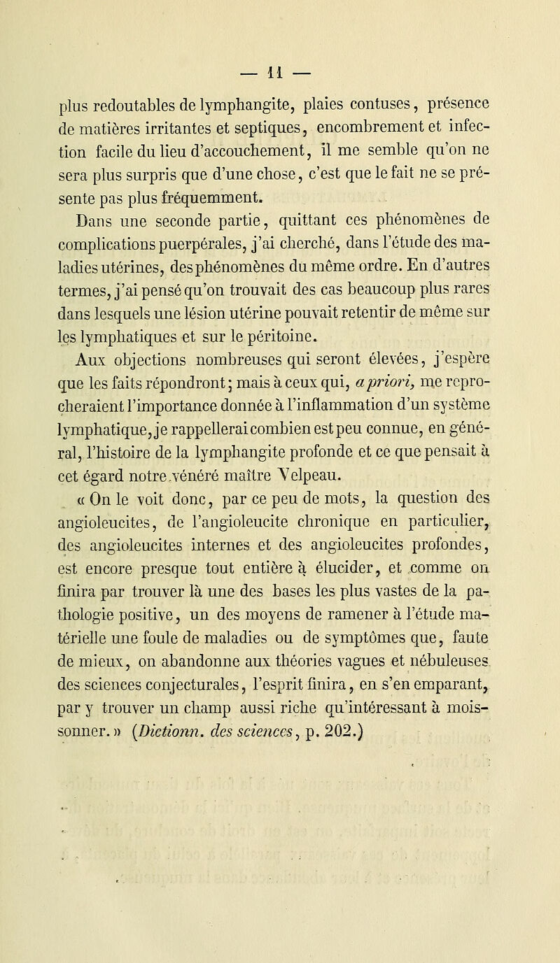 plus redoutables de lymphangite, plaies contuses, présence de matières irritantes et septiques, encombrement et infec- tion facile du lieu d'accouchement, il me semble qu'on ne sera plus surpris que d'une chose, c'est que le fait ne se pré- sente pas plus fréquemment. Dans une seconde partie, quittant ces phénomènes de complications puerpérales, j'ai cherché, dans l'étude des ma- ladies utérines, des phénomènes du même ordre. En d'autres termes, j'ai pensé qu'on trouvait des cas beaucoup plus rares dans lesquels une lésion utérine pouvait retentir de même sur les lymphatiques et sur le péritoine. Aux objections nombreuses qui seront élevées, j'espère que les faits répondront ; mais à ceux qui, a priori, me repro- cheraient l'importance donnée à l'inflammation d'un système lymphatique, je rappellerai combien est peu connue, en géné- ral, l'histoire de la lymphangite profonde et ce que pensait à cet égard notre .vénéré maître ^elpeau. « On le voit donc, par ce peu de mots, la question des angioleucites, de l'angioleucite chronique en particulier, des angioleucites internes et des angioleucites profondes, est encore presque tout entière à élucider, et comme on finira par trouver là une des bases les plus vastes de la pa- thologie positive, un des moyens de ramener à l'étude ma- térielle une foule de maladies ou de symptômes que, faute de mieux, on abandonne aux théories vagues et nébuleuses des sciences conjecturales, l'esprit finira, en s'en emparant, par y trouver un champ aussi riche qu'intéressant à mois- sonner. )) (Dictionn. des sciences, p. 202.)