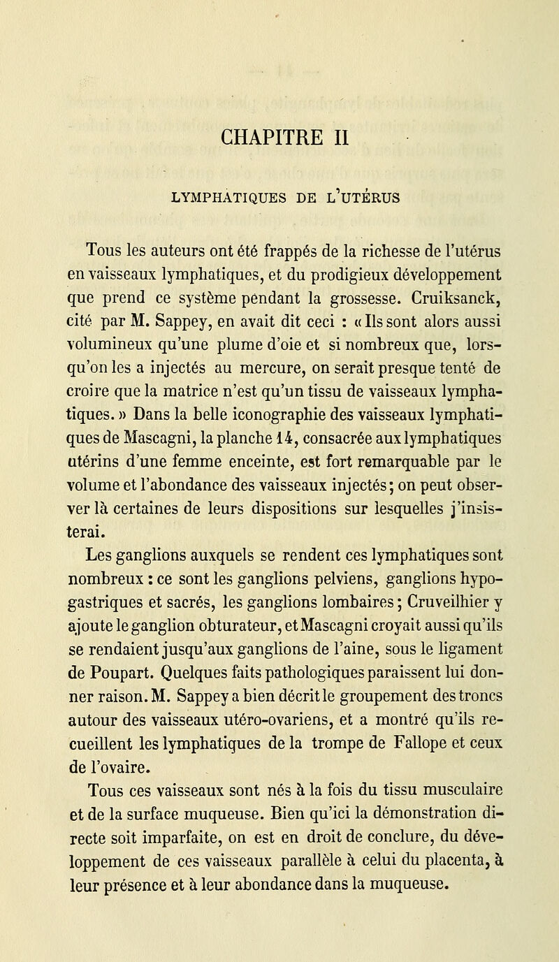 LYMPHATIQUES DE L UTERUS Tous les auteurs ont été frappés de la richesse de l'utérus en vaisseaux lymphatiques, et du prodigieux développement que prend ce système pendant la grossesse. Cruiksanck, cité par M. Sappey, en avait dit ceci : « Ils sont alors aussi volumineux qu'une plume d'oie et si nombreux que, lors- qu'on les a injectés au mercure, on serait presque tenté de croire que la matrice n'est qu'un tissu de vaisseaux lympha- tiques. » Dans la belle iconographie des vaisseaux lymphati- ques de Mascagni, la planche 14, consacrée aux lymphatiques utérins d'une femme enceinte, est fort remarquable par le volume et l'abondance des vaisseaux injectés; on peut obser- ver là certaines de leurs dispositions sur lesquelles j'insis- terai. Les ganglions auxquels se rendent ces lymphatiques sont nombreux : ce sont les ganglions pelviens, ganglions hypo- gastriques et sacrés, les ganglions lombaires ; Cruveilhier y ajoute le ganglion obturateur, et Mascagni croyait aussi qu'ils se rendaient jusqu'aux ganglions de l'aine, sous le ligament de Poupart. Quelques faits pathologiques paraissent lui don- ner raison. M. Sappey a bien décrit le groupement des troncs autour des vaisseaux utéro-ovariens, et a montré qu'ils re- cueillent les lymphatiques de la trompe de Fallope et ceux de l'ovaire. Tous ces vaisseaux sont nés à la fois du tissu musculaire et de la surface muqueuse. Bien qu'ici la démonstration di- recte soit imparfaite, on est en droit de conclure, du déve- loppement de ces vaisseaux parallèle à celui du placenta, à leur présence et à leur abondance dans la muqueuse.