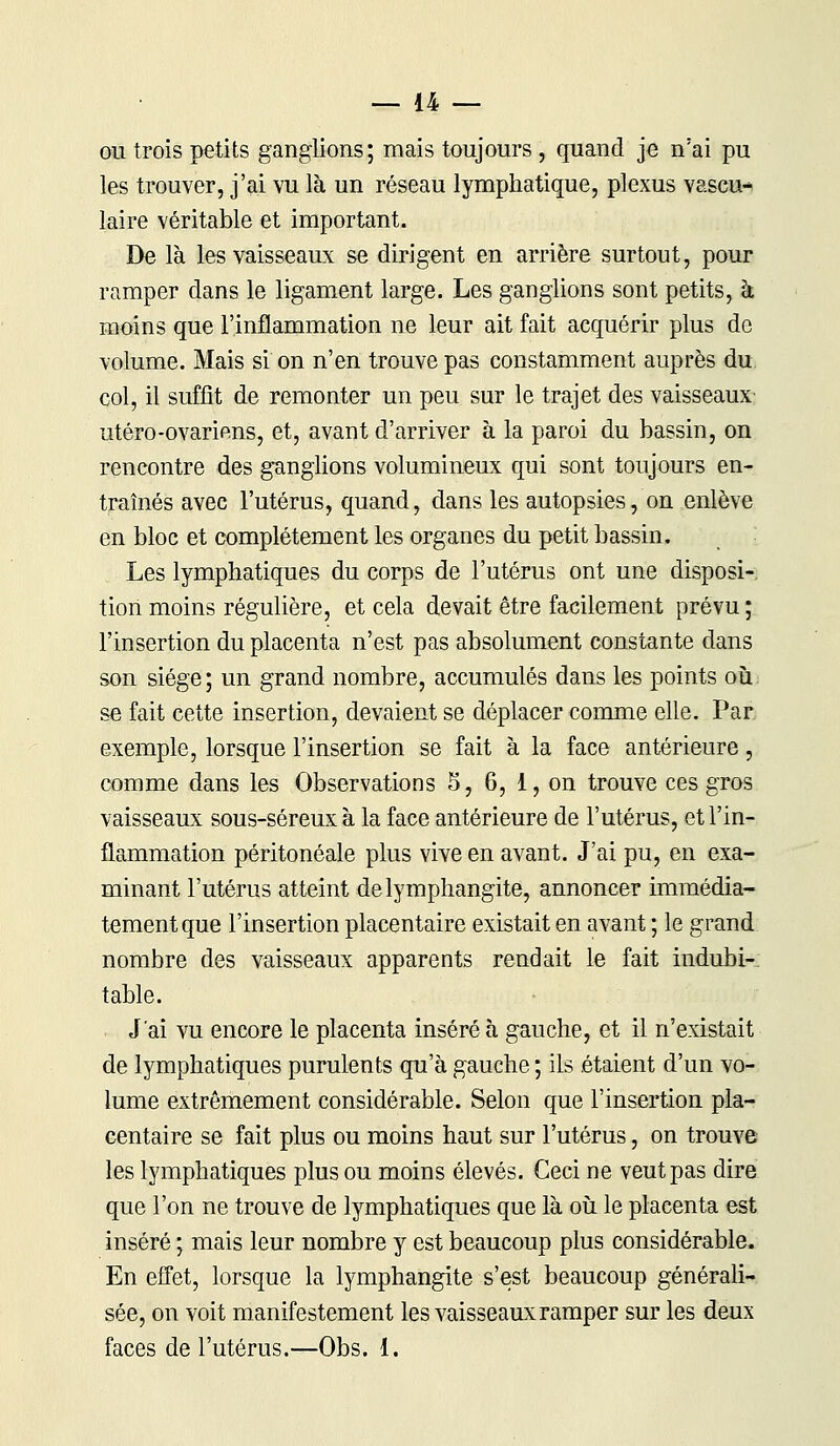 ou trois petits ganglions; mais toujours , quand je n'ai pu les trouver, j'ai vu là un réseau lymphatique, plexus vascu- laire véritable et important. De là les vaisseaux se dirigent en arrière surtout, pour ramper dans le ligament large. Les ganglions sont petits, à moins que l'inflammation ne leur ait fait acquérir plus de volume. Mais si on n'en trouve pas constamment auprès du col, il suffit de remonter un peu sur le trajet des vaisseaux- utero -ovariens, et, avant d'arriver à la paroi du bassin, on rencontre des ganglions volumineux qui sont toujours en- traînés avec l'utérus, quand, dans les autopsies, on enlève en bloc et complètement les organes du petit bassin. Les lymphatiques du corps de l'utérus ont une disposi- tion moins régulière, et cela devait être facilement prévu ; l'insertion du placenta n'est pas absolument constante dans son siège; un grand nombre, accumulés dans les points où: se fait cette insertion, devaient se déplacer comme elle. Par exemple, lorsque l'insertion se fait à la face antérieure, comme dans les Observations 5, 6, 1, on trouve ces gros vaisseaux sous-séreux à la face antérieure de l'utérus, et l'in- flammation péritonéale plus vive en avant. J'ai pu, en exa- minant l'utérus atteint de lymphangite, annoncer immédia- tement que l'insertion placentaire existait en avant ; le grand nombre des vaisseaux apparents rendait le fait indubi- table. J'ai vu encore le placenta inséré à gauche, et il n'existait de lymphatiques purulents qu'à gauche ; ils étaient d'un vo- lume extrêmement considérable. Selon que l'insertion pla- centaire se fait plus ou moins haut sur l'utérus, on trouve les lymphatiques plus ou moins élevés. Ceci ne veut pas dire que l'on ne trouve de lymphatiques que là où le placenta est inséré ; mais leur nombre y est beaucoup plus considérable. En effet, lorsque la lymphangite s'est beaucoup générali- sée, on voit manifestement les vaisseaux ramper sur les deux faces de l'utérus.—Obs. 1.