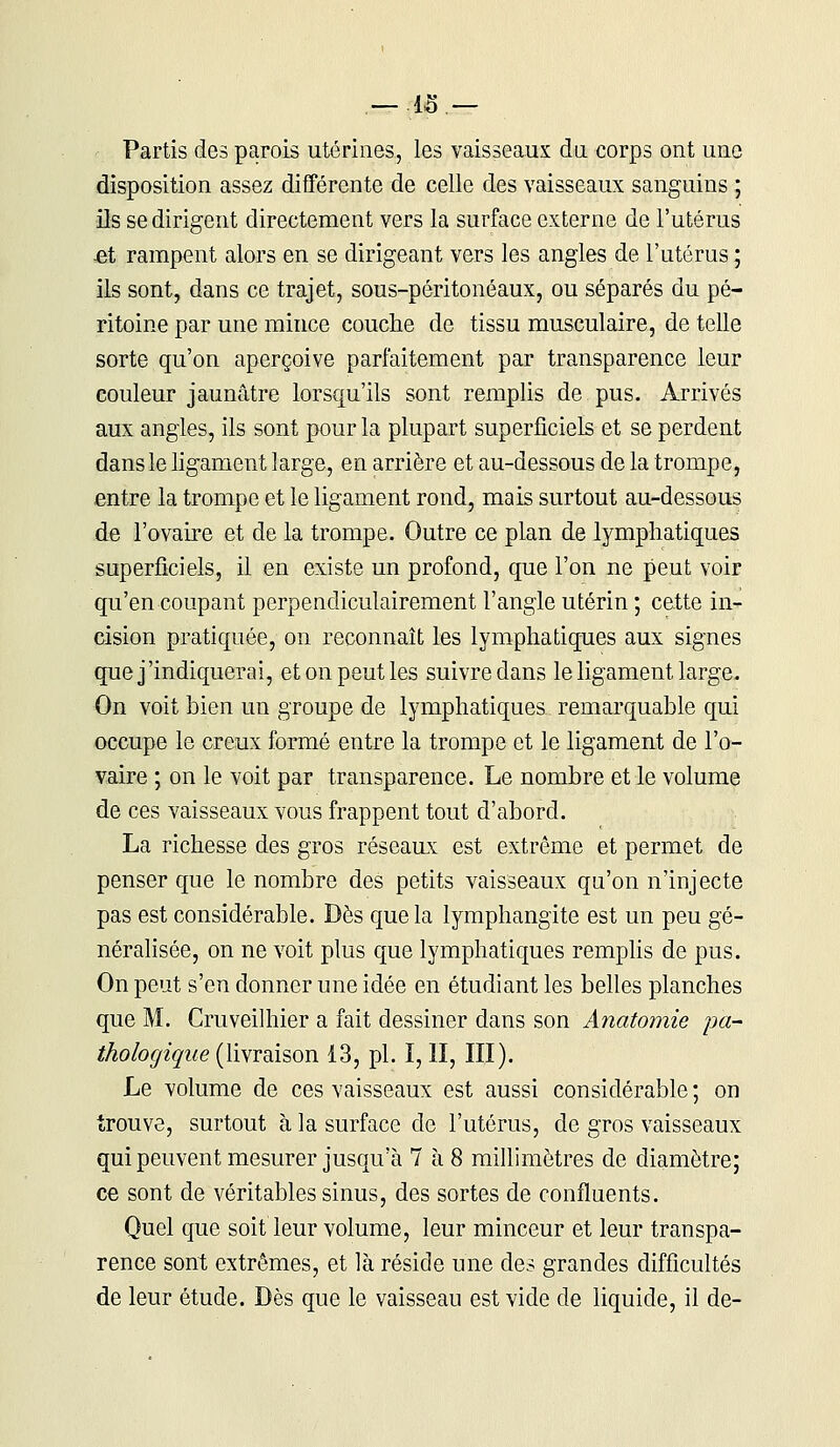 Partis des parois utérines, les vaisseaux du. corps ont une disposition assez différente de celle des vaisseaux sanguins ; ils se dirigent directement vers la surface externe de l'utérus £t rampent alors en se dirigeant vers les angles de l'utérus ; ils sont, dans ce trajet, sous-péritonéaux, ou séparés du pé- ritoine par une mince couche de tissu musculaire, de telle sorte qu'on aperçoive parfaitement par transparence leur couleur jaunâtre lorsqu'ils sont remplis de pus. Arrivés aux angles, ils sont pour la plupart superficiels et se perdent dans le ligament large, en arrière et au-dessous de la trompe, entre la trompe et le ligament rond, mais surtout au-dessous de l'ovaire et de la trompe. Outre ce plan de lymphatiques superficiels, il en existe un profond, que l'on ne peut voir qu'en coupant perpendiculairement l'angle utérin ; cette in- cision pratiquée, on reconnaît les lymphatiques aux signes que j'indiquerai, et on peut les suivre dans le ligament large. On voit bien un groupe de lymphatiques remarquable qui occupe le creux formé entre la trompe et le ligament de l'o- vaire ; on le voit par transparence. Le nombre et le volume de ces vaisseaux vous frappent tout d'abord. La richesse des gros réseaux est extrême et permet de penser que le nombre des petits vaisseaux qu'on n'injecte pas est considérable. Dès que la lymphangite est un peu gé- néralisée, on ne voit plus que lymphatiques remplis de pus. On peut s'en donner une idée en étudiant les belles planches que M. Cruveilhier a fait dessiner dans son Anatomie pa- thologique (livraison 13, pi. 1,11, III). Le volume de ces vaisseaux est aussi considérable ; on trouve, surtout à la surface de l'utérus, de gros vaisseaux qui peuvent mesurer jusqu'à 7 à 8 millimètres de diamètre; ce sont de véritables sinus, des sortes de confluents. Quel que soit leur volume, leur minceur et leur transpa- rence sont extrêmes, et là réside une des grandes difficultés de leur étude. Dès que le vaisseau est vide de liquide, il de-