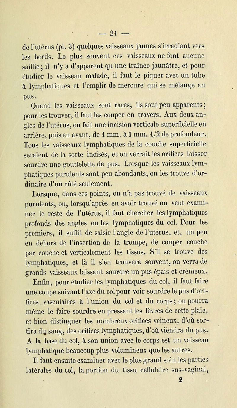 — 2! — de l'utérus (pi. 3) quelques vaisseaux jaunes s'irradiant vers les bords. Le plus souvent ces vaisseaux ne font aucune saillie ; il n'y a d'apparent qu'une traînée jaunâtre, et pour étudier le vaisseau malade, il faut le piquer avec un tube à lymphatiques et l'emplir de mercure qui se mélange au pus. Quand les vaisseaux sont rares, ils sont peu apparents ; pour les trouver, il faut les couper en travers. Aux deux an- gles de l'utérus, on fait une incision verticale superficielle en arrière, puis en avant, de 1 mm. à 1 mm. 1/2 de profondeur. Tous les vaisseaux lymphatiques de la couche superficielle seraient de la sorte incisés, et on verrait les orifices laisser sourdre une gouttelette de pus. Lorsque les vaisseaux lym- phatiques purulents sont peu abondants, on les trouve d'or- dinaire d'un côté seulement. Lorsque, dans ces points, on n'a pas trouvé de vaisseaux purulents, ou, lorsqu'après en avoir trouvé on veut exami- ner le reste de l'utérus, il faut chercher les lymphatiques profonds des angles ou les lymphatiques du col. Pour les premiers, il suffit de saisir l'angle de l'utérus, et, un peu en dehors de l'insertion de la trompe, de couper couche par couche et verticalement les tissus. S'il se trouve des lymphatiques, et là il s'en trouvera souvent, on verra de grands vaisseaux laissant sourdre un pus épais et crémeux. Enfin, pour étudier les lymphatiques du col, il faut faire une coupe suivant l'axe du col pour voir sourdre le pus d'ori- fices vasculaires à l'union du col et du corps ; on pourra même le faire sourdre en pressant les lèvres de cette plaie, et bien distinguer les nombreux orifices veineux, d'où sor- tira du, sang, des orifices lymphatiques, d'où viendra du pus. A la base du col, à son union avec le corps est un vaisseau lymphatique beaucoup plus volumineux que les autres. Il faut ensuite examiner avec le plus grand soin les parties latérales du col, la portion du tissu cellulaire sus-vaginal, 2