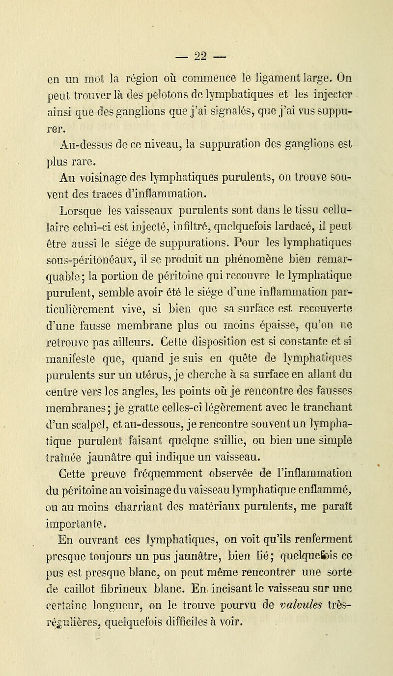 en un mot la région où commence le ligament large. On peut trouver là des pelotons de lymphatiques et les injecter ainsi que des ganglions que j'ai signalés, que j'ai vus suppu- rer. Au-dessus de ce niveau, la suppuration des ganglions est plus rare. Au voisinage des lymphatiques purulents, on trouve sou- vent des traces d'inflammation. Lorsque les vaisseaux purulents sont dans le tissu cellu- laire celui-ci est injecté, infiltré, quelquefois lardacé, il peut être aussi le siège de suppurations. Pour les lymphatiques sous-péritonéaux, il se produit un phénomène bien remar- quable ; la portion de péritoine qui recouvre le lymphatique purulent, semble avoir été le siège d'une inflammation par- ticulièrement vive, si bien que sa surface est recouverte d'une fausse membrane plus ou moins épaisse, qu'on ne retrouve pas ailleurs. Cette disposition est si constante et si manifeste que, quand je suis en quête de lymphatiques purulents sur un utérus, je cherche à sa surface en allant du centre vers les angles, les points où je rencontre des fausses membranes; je gratte celles-ci légèrement avec le tranchant d'un scalpel, et au-dessous, je rencontre souvent un lympha- tique purulent faisant quelque saillie, ou bien une simple traînée jaunâtre qui indique un vaisseau. Cette preuve fréquemment observée de l'inflammation du péritoine au voisinage du vaisseau lymphatique enflammé, ou au moins charriant des matériaux purulents, me paraît importante. En ouvrant ces lymphatiques, on voit qu'ils renferment presque toujours un pus jaunâtre, bien lié; quelquefois ce pus est presque blanc, on peut même rencontrer une sorte de caillot fibrineux blanc. En incisant le vaisseau sur une certaine longueur, on le trouve pourvu de valvules très- régulières, quelquefois difficiles à voir.