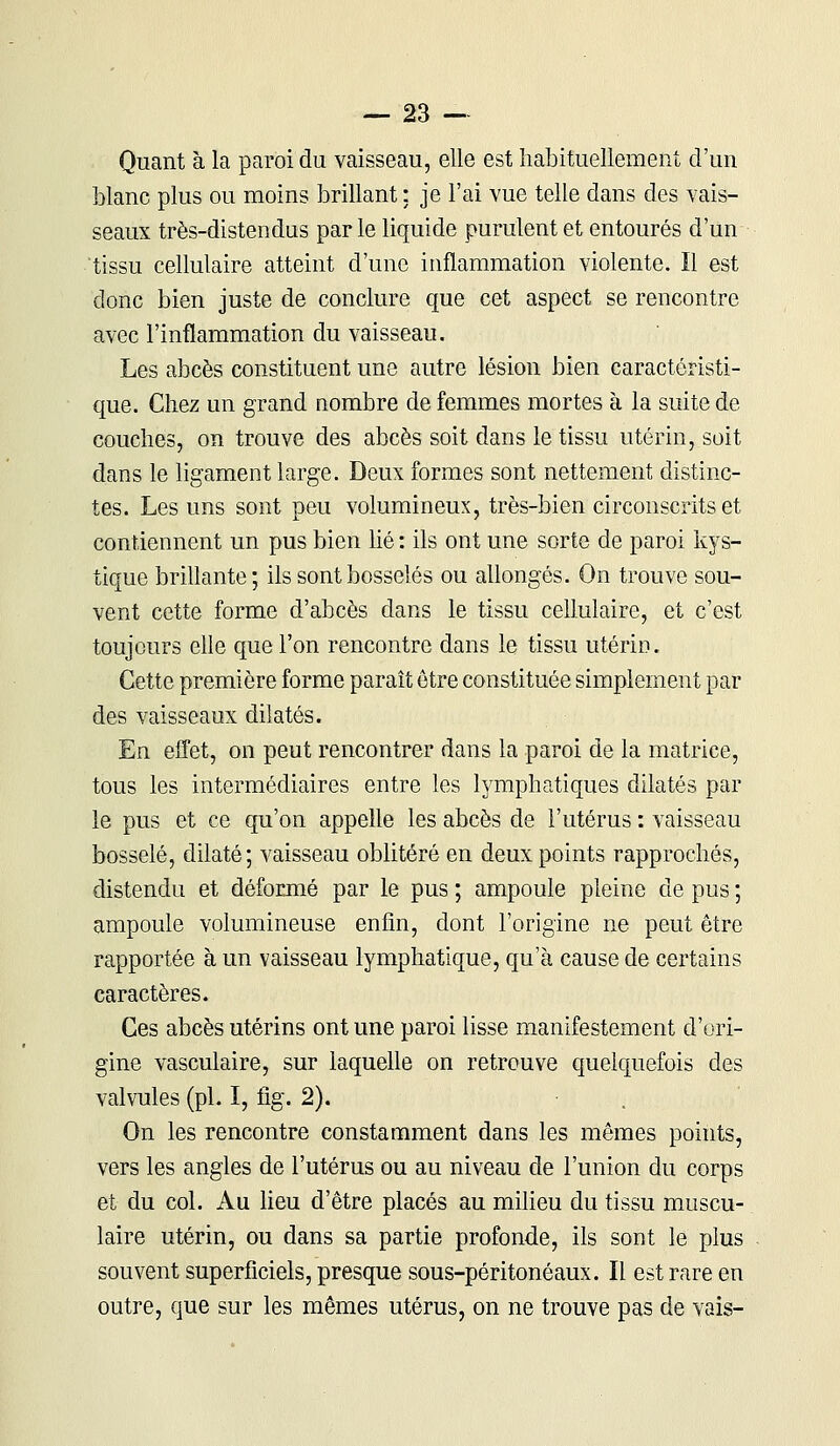 Quant à la paroi du vaisseau, elle est habituellement d'un blanc plus ou moins brillant : je l'ai vue telle dans des vais- seaux très-distendus par le liquide purulent et entourés d'un tissu cellulaire atteint d'une inflammation violente. Il est donc bien juste de conclure que cet aspect se rencontre avec l'inflammation du vaisseau. Les abcès constituent une autre lésion bien caractéristi- que. Chez un grand nombre de femmes mortes à la suite de couches, on trouve des abcès soit dans le tissu utérin, soit dans le ligament large. Deux formes sont nettement distinc- tes. Les uns sont peu volumineux, très-bien circonscrits et contiennent un pus bien hé : ils ont une sorte de paroi kys- tique brillante; ils sont bosselés ou allongés. On trouve sou- vent cette forme d'abcès dans le tissu cellulaire, et c'est toujours elle que l'on rencontre dans le tissu utérin. Cette première forme paraît être constituée simplement par des vaisseaux dilatés. En effet, on peut rencontrer dans la paroi de la matrice, tous les intermédiaires entre les lymphatiques dilatés par le pus et ce qu'on appelle les abcès de l'utérus : vaisseau bosselé, dilaté; vaisseau oblitéré en deux points rapprochés, distendu et déformé par le pus ; ampoule pleine de pus ; ampoule volumineuse enfin, dont l'origine ne peut être rapportée à un vaisseau lymphatique, qu'à cause de certains caractères. Ces abcès utérins ont une paroi lisse manifestement d'ori- gine vasculaire, sur laquelle on retrouve quelquefois des valvules (pi. I, fig. 2). On les rencontre constamment dans les mêmes points, vers les angles de l'utérus ou au niveau de l'union du corps et du col. Au lieu d'être placés au milieu du tissu muscu- laire utérin, ou dans sa partie profonde, ils sont le plus souvent superficiels, presque sous-péritonéaux. Il est rare en outre, que sur les mêmes utérus, on ne trouve pas de vais-