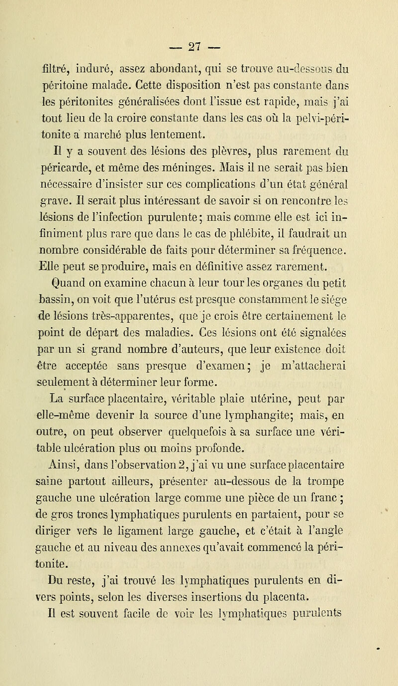 filtré, induré, assez abondant, qui se trouve au-dessous du péritoine malade. Cette disposition n'est pas constante dans les péritonites généralisées dont l'issue est rapide, mais j'ai tout lieu de la croire constante dans les cas où la pelvi-péri- tonite a marché plus lentement. Il y a souvent des lésions des plèvres, plus rarement du péricarde, et même des méninges. Mais il ne serait pas bien nécessaire d'insister sur ces complications d'un état général grave. Il serait plus intéressant de savoir si on rencontre les lésions de l'infection purulente ; mais comme elle est ici in- finiment plus rare que dans le cas de phlébite, il faudrait un nombre considérable de faits pour déterminer sa fréquence. Elle peut se produire, mais en définitive assez rarement. Quand on examine chacun à leur tour les organes du petit bassin, on voit que l'utérus est presque constamment le siège de lésions très-apparentes, que je crois être certainement le point de départ des maladies. Ces lésions ont été signalées par un si grand nombre d'auteurs, que leur existence doit être acceptée sans presque d'examen; je m'attacherai seulement à déterminer leur forme. La surface placentaire, véritable plaie utérine, peut par elle-même devenir la source d'une lymphangite; mais, en outre, on peut observer quelquefois à sa surface une véri- table ulcération plus ou moins profonde. Ainsi, dans l'observation 2, j'ai vu une surface placentaire saine partout ailleurs, présenter au-dessous de la trompe gauche une ulcération large comme une pièce de un franc ; de gros troncs lymphatiques purulents en partaient, pour se diriger vers le ligament large gauche, et c'était à l'angle gauche et au niveau des annexes qu'avait commencé la péri- tonite. Du reste, j'ai trouvé les lymphatiques purulents en di- vers points, selon les diverses insertions du placenta. Il est souvent facile de voir les lymphatiques purulents