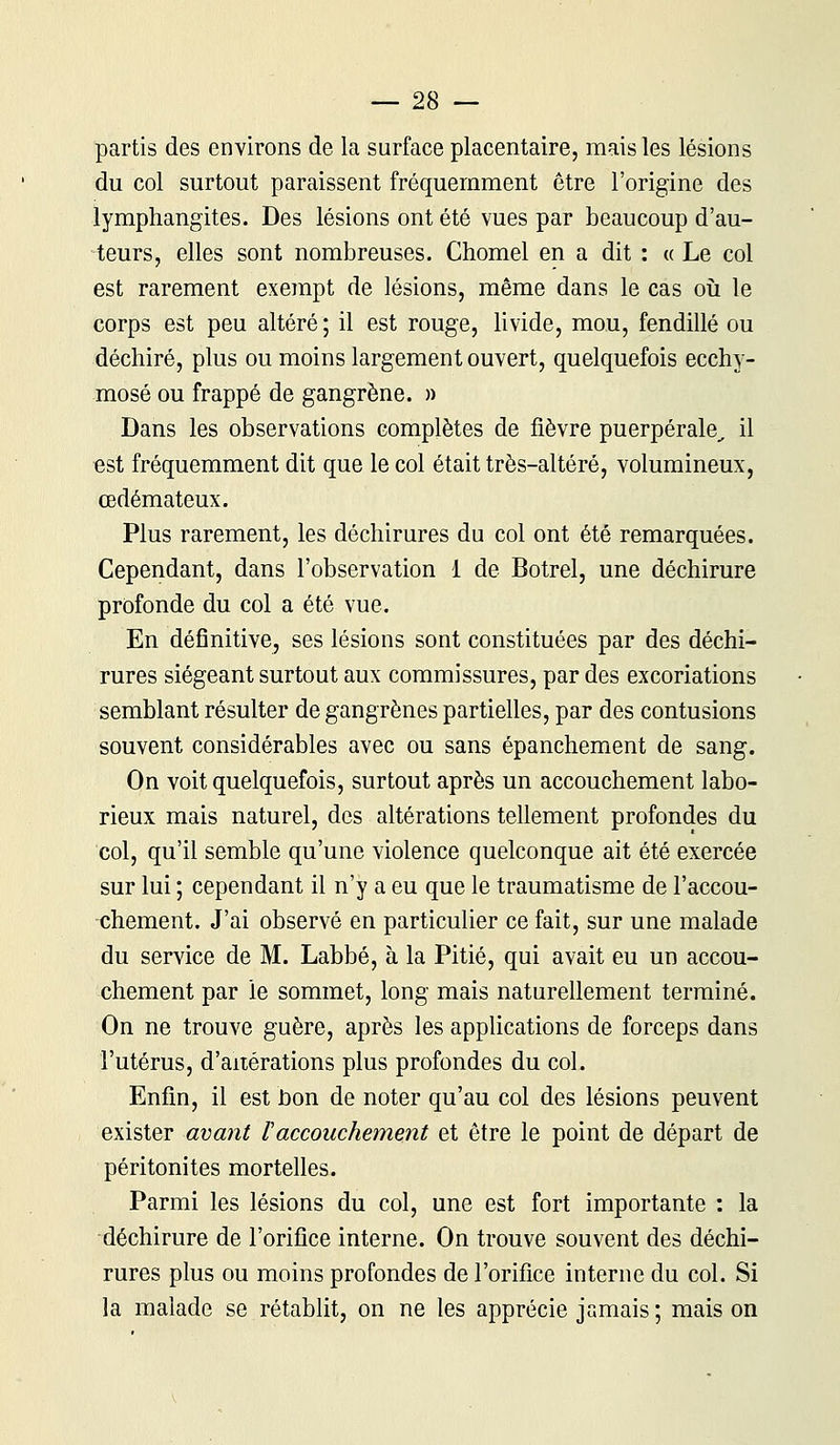 partis des environs de la surface placentaire, mais les lésions du col surtout paraissent fréquemment être l'origine des lymphangites. Des lésions ont été vues par beaucoup d'au- teurs, elles sont nombreuses. Chomel en a dit : «Le col est rarement exempt de lésions, même dans le cas où le corps est peu altéré; il est rouge, livide, mou, fendillé ou déchiré, plus ou moins largement ouvert, quelquefois ecchy- mose ou frappé de gangrène. » Dans les observations complètes de fièvre puerpérale,, il est fréquemment dit que le col était très-altéré, volumineux, œdémateux. Plus rarement, les déchirures du col ont été remarquées. Cependant, dans l'observation 1 de Botrel, une déchirure profonde du col a été vue. En définitive, ses lésions sont constituées par des déchi- rures siégeant surtout aux commissures, par des excoriations semblant résulter de gangrènes partielles, par des contusions souvent considérables avec ou sans épanchement de sang. On voit quelquefois, surtout après un accouchement labo- rieux mais naturel, des altérations tellement profondes du col, qu'il semble qu'une violence quelconque ait été exercée sur lui ; cependant il n'y a eu que le traumatisme de l'accou- chement. J'ai observé en particulier ce fait, sur une malade du service de M. Labbé, à la Pitié, qui avait eu un accou- chement par le sommet, long mais naturellement terminé. On ne trouve guère, après les applications de forceps dans l'utérus, d'altérations plus profondes du col. Enfin, il est non de noter qu'au col des lésions peuvent exister avant l'accouchement et être le point de départ de péritonites mortelles. Parmi les lésions du col, une est fort importante : la déchirure de l'orifice interne. On trouve souvent des déchi- rures plus ou moins profondes de l'orifice interne du col. Si la malade se rétablit, on ne les apprécie jamais ; mais on