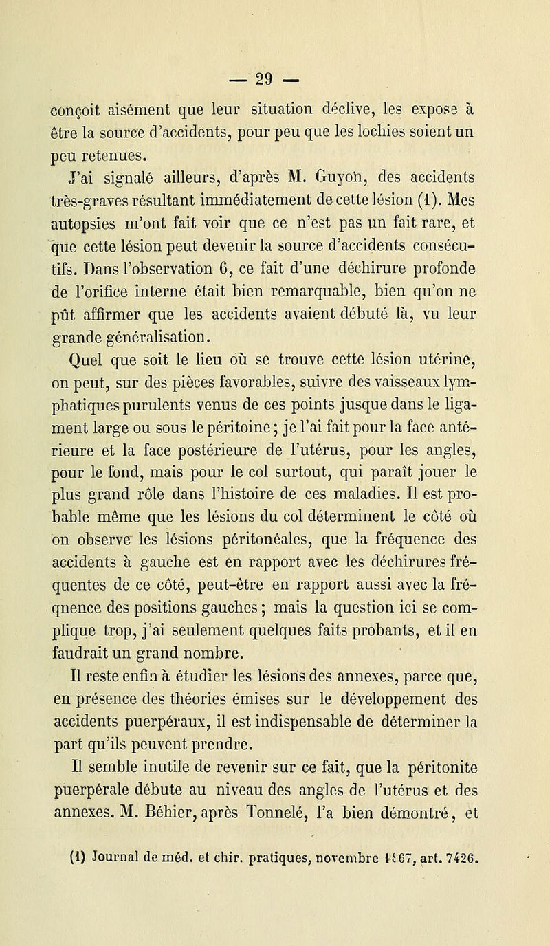 conçoit aisément que leur situation déclive, les expose à être la source d'accidents, pour peu que les lochies soient un peu retenues. J'ai signalé ailleurs, d'après M. Guyoh, des accidents très-graves résultant immédiatement de cette lésion (1). Mes autopsies m'ont fait voir que ce n'est pas un fait rare, et que cette lésion peut devenir la source d'accidents consécu- tifs. Dans l'observation 6, ce fait d'une déchirure profonde de l'orifice interne était bien remarquable, bien qu'on ne pût affirmer que les accidents avaient débuté là, vu leur grande généralisation. Quel que soit le lieu où se trouve cette lésion utérine, on peut, sur des pièces favorables, suivre des vaisseaux lym- phatiques purulents venus de ces points jusque dans le liga- ment large ou sous le péritoine ; je l'ai fait pour la face anté- rieure et la face postérieure de l'utérus, pour les angles, pour le fond, mais pour le col surtout, qui paraît jouer le plus grand rôle dans l'histoire de ces maladies. Il est pro- bable même que les lésions du col déterminent le côté où on observe les lésions péritonéales, que la fréquence des accidents à gauche est en rapport avec les déchirures fré- quentes de ce côté, peut-être en rapport aussi avec la fré- quence des positions gauches ; mais la question ici se com- plique trop, j'ai seulement quelques faits probants, et il en faudrait un grand nombre. Il reste enfin à étudier les lésions des annexes, parce que, en présence des théories émises sur le développement des accidents puerpéraux, il est indispensable de déterminer la part qu'ils peuvent prendre. Il semble inutile de revenir sur ce fait, que la péritonite puerpérale débute au niveau des angles de l'utérus et des annexes. M. Béhier, après Tonnelé, l'a bien démontré, et (1) Journal de méd. et chir. pratiques, novembre U67, art. 7426.