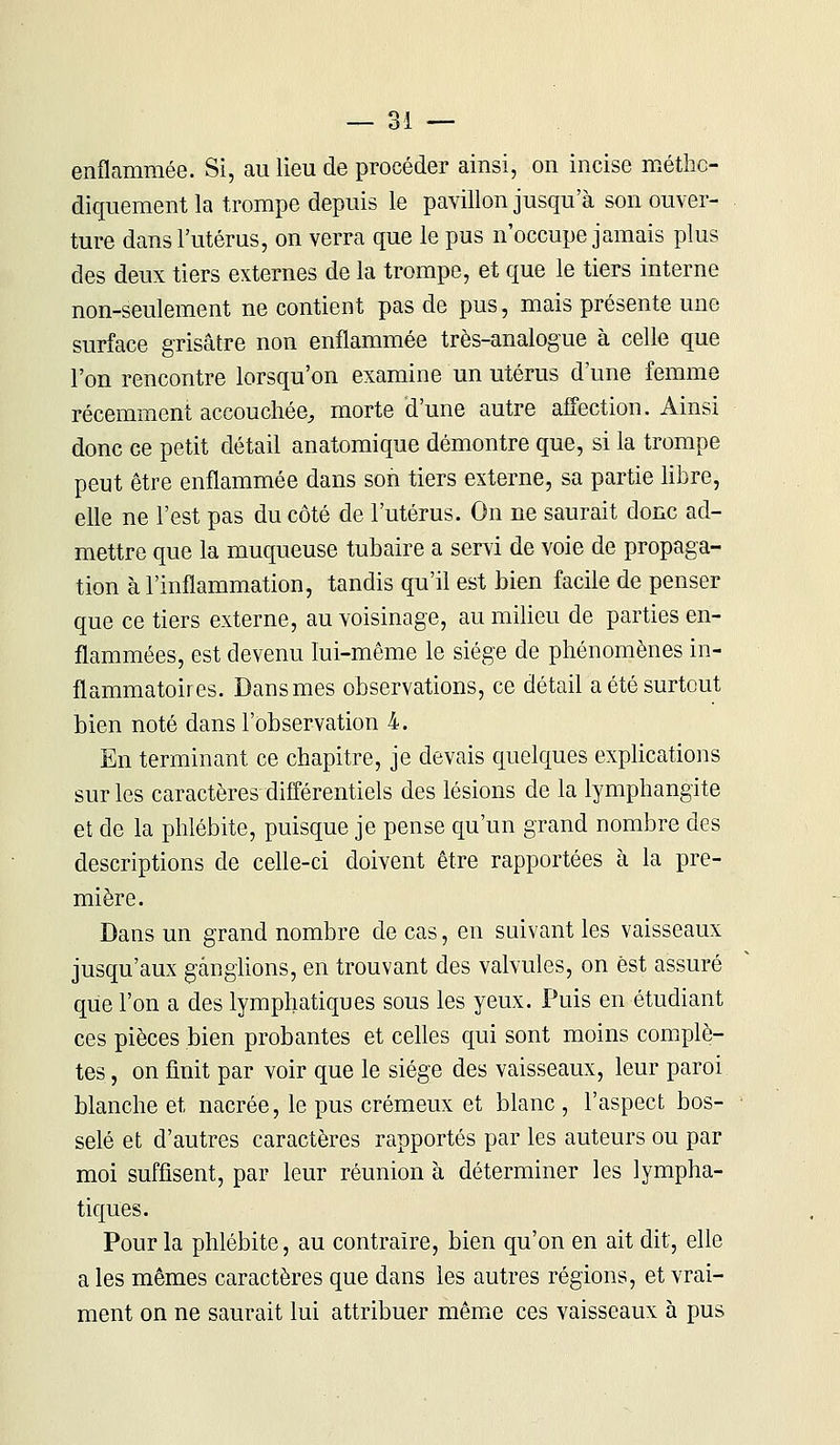 enflammée. Si, au lieu de procéder ainsi, on incise métho- diquement la trompe depuis le pavillon jusqu'à son ouver- ture dans l'utérus, on verra que le pus n'occupe jamais plus des deux tiers externes de la trompe, et que le tiers interne non-seulement ne contient pas de pus, mais présente une surface grisâtre non enflammée très-analogue à celle que l'on rencontre lorsqu'on examine un utérus d'une femme récemment accouchée, morte d'une autre affection. Ainsi donc ce petit détail anatomique démontre que, si la trompe peut être enflammée dans son tiers externe, sa partie libre, elle ne l'est pas du côté de l'utérus. On ne saurait donc ad- mettre que la muqueuse tubaire a servi de voie de propaga- tion à l'inflammation, tandis qu'il est bien facile de penser que ce tiers externe, au voisinage, au milieu de parties en- flammées, est devenu lui-même le siège de phénomènes in- flammatoires. Dans mes observations, ce détail a été surtout bien noté dans l'observation 4. En terminant ce chapitre, je devais quelques explications sur les caractères différentiels des lésions de la lymphangite et de la phlébite, puisque je pense qu'un grand nombre des descriptions de celle-ci doivent être rapportées à la pre- mière. Dans un grand nombre de cas, en suivant les vaisseaux jusqu'aux ganglions, en trouvant des valvules, on est assuré que l'on a des lymphatiques sous les yeux. Puis en étudiant ces pièces bien probantes et celles qui sont moins complè- tes , on finit par voir que le siège des vaisseaux, leur paroi blanche et nacrée, le pus crémeux et blanc , l'aspect bos- selé et d'autres caractères rapportés par les auteurs ou par moi suffisent, par leur réunion à déterminer les lympha- tiques. Pour la phlébite, au contraire, bien qu'on en ait dit, elle a les mêmes caractères que dans les autres régions, et vrai- ment on ne saurait lui attribuer même ces vaisseaux à pus