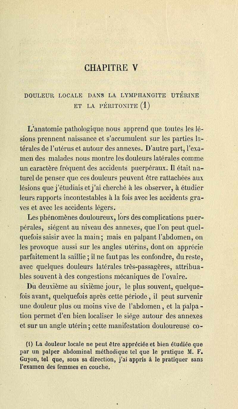 DOULEUR LOCALE DANS LA LYMPHANGITE UTERINE ET LA PÉRITONITE (1) L'anatomie pathologique nous apprend que toutes les lé- sions prennent naissance et s'accumulent sur les parties la- térales de l'utérus et autour des annexes. D'autre part, l'exa- men des malades nous montre les douleurs latérales comme un caractère fréquent des accidents puerpéraux. Il était na- turel de penser que ces douleurs peuvent être rattachées aux lésions que j'étudiais et j'ai cherché à les observer, à étudier leurs rapports incontestables à la fois avec les accidents gra- ves et avec les accidents légers. Les phénomènes douloureux, lors des complications puer- pérales, siègent au niveau des annexes, que l'on peut quel- quefois saisir avec la main; mais en palpant l'abdomen, on les provoque aussi sur les angles utérins, dont on apprécie parfaitement la saillie ; il ne faut pas les confondre, du reste, avec quelques douleurs latérales très-passagères, attribua- ntes souvent à des congestions mécaniques de l'ovaire. Dii deuxième au sixième jour, le plus souvent, quelque- fois avant, quelquefois après cette période, il peut survenir une douleur plus ou moins vive de l'abdomen, et la palpa - tion permet d'en bien localiser le siège autour des annexes et sur un angle utérin; cette manifestation douloureuse co- (1) La douleur locale ne peut être appréciée et bien étudiée que par un palper abdominal méthodique tel que le pratique M. F. Guyon, tel que, sous sa direction, j'ai appris à le pratiquer sans l'examen des femmes en couche.