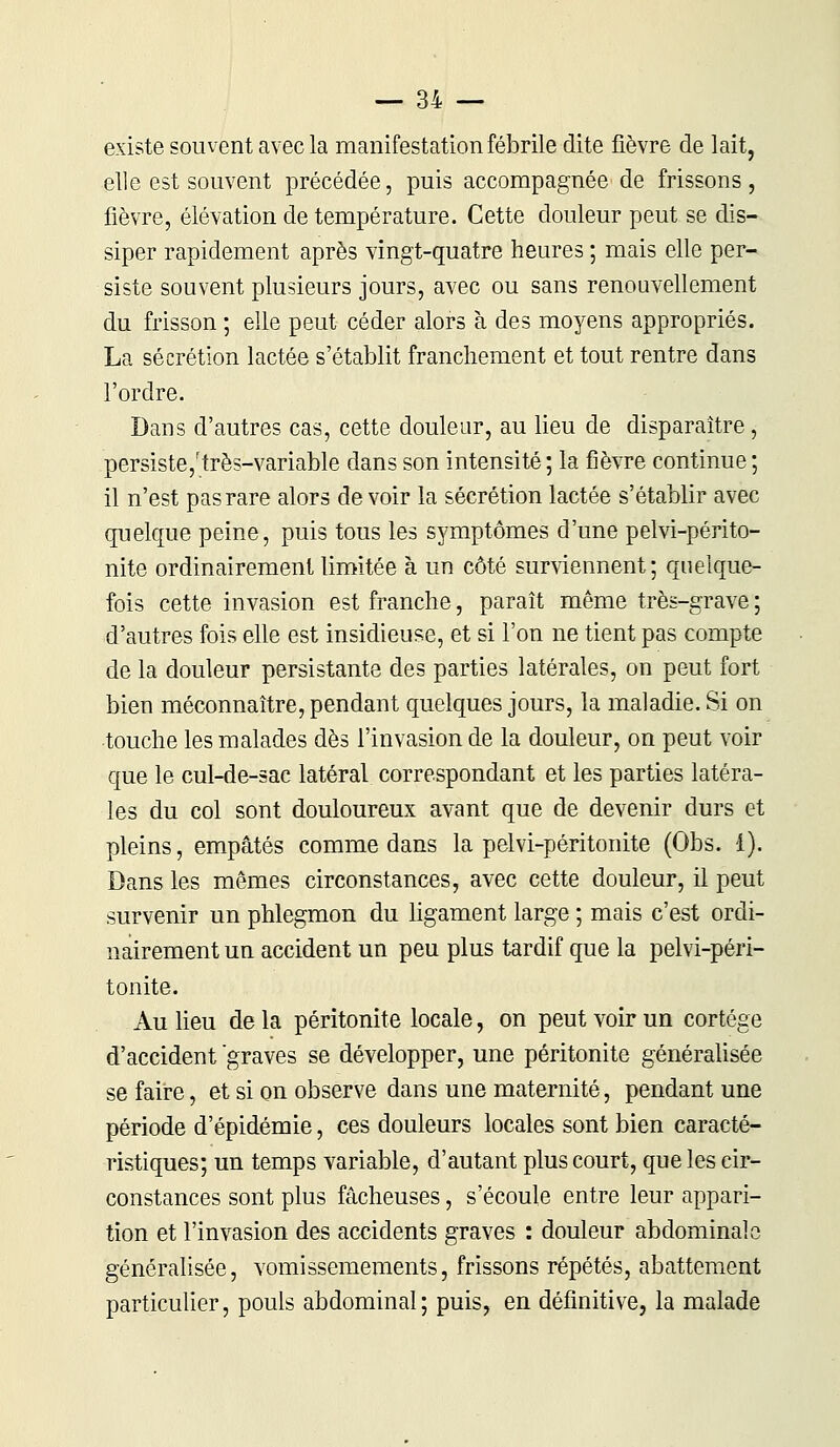 existe souvent avec la manifestation fébrile dite fièvre de lait, elle est souvent précédée, puis accompagnée de frissons, fièvre, élévation de température. Cette douleur peut se dis- siper rapidement après vingt-quatre heures ; mais elle per- siste souvent plusieurs jours, avec ou sans renouvellement du frisson ; elle peut céder alors à des moyens appropriés. La sécrétion lactée s'établit franchement et tout rentre dans l'ordre. Dans d'autres cas, cette douleur, au lieu de disparaître, persiste,'très-variable dans son intensité; la fièvre continue ; il n'est pas rare alors devoir la sécrétion lactée s'établir avec quelque peine, puis tous les symptômes d'une pelvi-périto- nite ordinairement limitée à un côté surviennent; quelque- fois cette invasion est franche, paraît même très-grave ; d'autres fois elle est insidieuse, et si l'on ne tient pas compte de la douleur persistante des parties latérales, on peut fort bien méconnaître, pendant quelques jours, la maladie. Si on touche les malades dès l'invasion de la douleur, on peut voir que le cul-de-sac latéral correspondant et les parties latéra- les du col sont douloureux avant que de devenir durs et pleins, empâtés comme dans la pelvi-péritonite (Obs. 1). Dans les mêmes circonstances, avec cette douleur, il peut survenir un phlegmon du ligament large ; mais c'est ordi- nairement un accident un peu plus tardif que la pelvi-péri- tonite. Au lieu de la péritonite locale, on peut voir un cortège d'accident graves se développer, une péritonite généralisée se faire, et si on observe dans une maternité, pendant une période d'épidémie, ces douleurs locales sont bien caracté- ristiques; un temps variable, d'autant plus court, que les cir- constances sont plus fâcheuses, s'écoule entre leur appari- tion et l'invasion des accidents graves : douleur abdominale généralisée, vomissemements, frissons répétés, abattement particulier, pouls abdominal; puis, en définitive, la malade