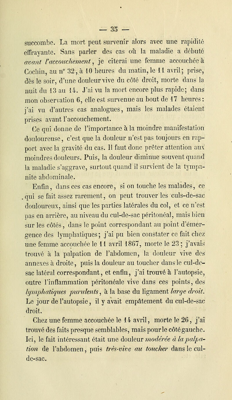 succombe. La mort peut survenir alors avec une rapidité effrayante. Sans parler des cas où la maladie a débuté avant l'accouchement, je citerai une femme accouchée à Cochin, au n° 32, à 10 heures du matin, le 11 avril; prise, dès le soir, d'une douleur vive du côté droit, morte dans la nuit du 13 au 14. J'ai vu la mort encore plus rapide; dans mon observation 6, elle est survenue au bout de 17 heures : j'ai vu d'autres cas analogues, mais les malades étaient prises avant l'accouchement. Ce qui donne de l'importance à la moindre manifestation douloureuse, c'est que la douleur n'est pas toujours en rap- port avec la gravité du cas. 11 faut donc prêter attention aux moindres douleurs. Puis, la douleur diminue souvent quand la maladie s'aggrave, surtout quand il survient de la tympa- nite abdominale. Enfin, clans ces cas encore, si on touche les malades, ce . qui se fait assez rarement, on peut trouver' les culs-de-sac douloureux, ainsi que les parties latérales du col, et ce n'est pas en arrière, au niveau du cul-de-sac péritonéal, mais bien sur les côtés, dans le point correspondant au point d'émer- gence des lymphatiques; j'ai pu bien constater ce fait chez une femme accouchée le 11 avril 1867, morte le 23 ; j'avais trouvé à la palpation de l'abdomen, la douleur vive des annexes à droite, puis la douleur au toucher dans le cul-de- sac latéral correspondant, et enfin, j'ai trouvé à l'autopsie, outre l'inflammation péritonéale vive dans ces points, des lymphatiques purulents, à la base du ligament large droit. Le jour de l'autopsie, il y avait empâtement du cul-de-sac droit. Chez une femme accouchée le 14 avril, morte le 26, j'ai trouvé des faits presque semblables, mais pour le côté gauche. Ici, le fait intéressant était une douleur modérée à la pulsa- tion de l'abdomen, puis très-vive au toucher dans le cul- de-sac.