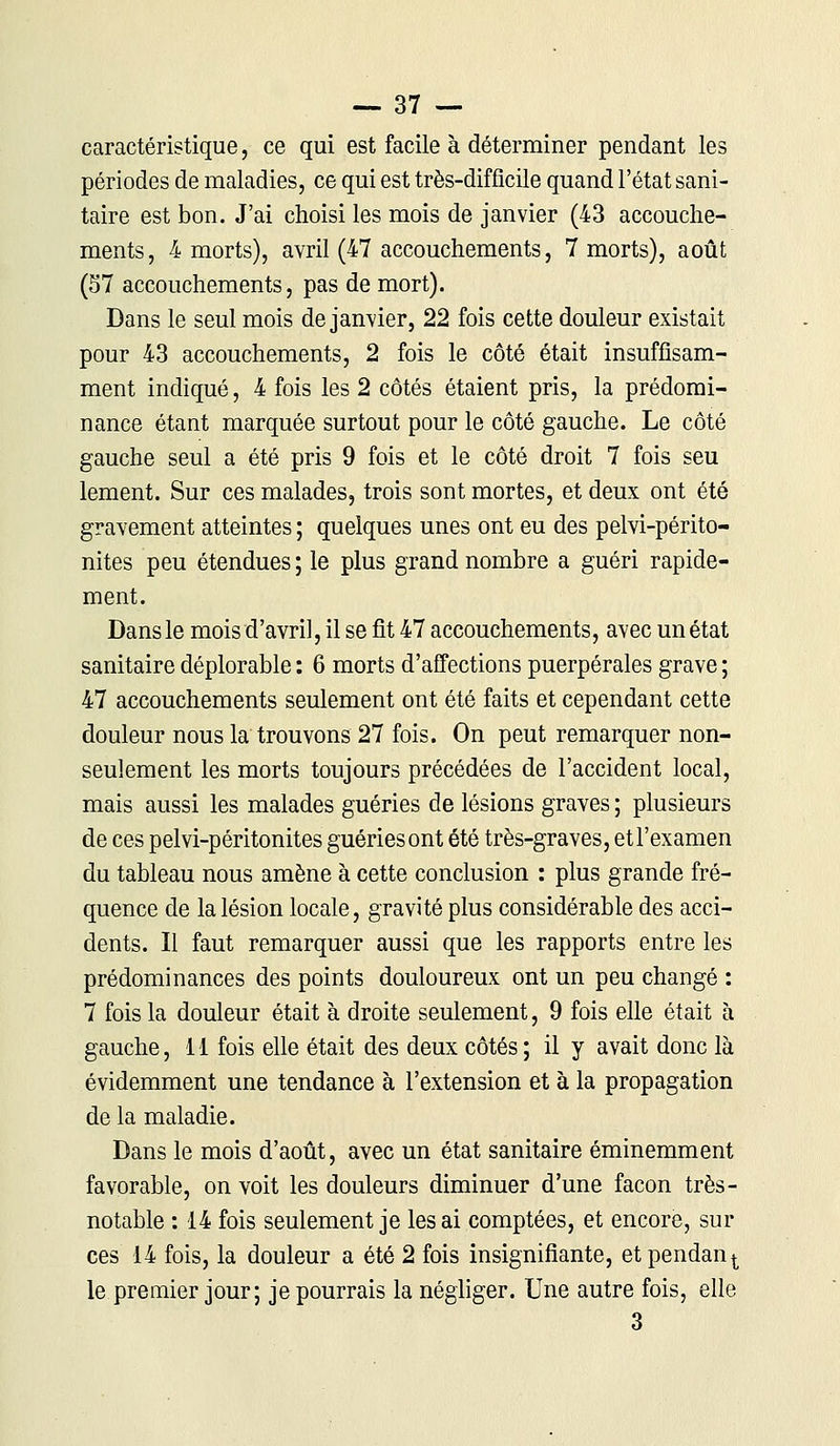 caractéristique, ce qui est facile à déterminer pendant les périodes de maladies, ce qui est très-difficile quand l'état sani- taire est bon. J'ai choisi les mois de janvier (43 accouche- ments, 4 morts), avril (47 accouchements, 7 morts), août (57 accouchements, pas de mort). Dans le seul mois de janvier, 22 fois cette douleur existait pour 43 accouchements, 2 fois le côté était insuffisam- ment indiqué, 4 fois les 2 côtés étaient pris, la prédomi- nance étant marquée surtout pour le côté gauche. Le côté gauche seul a été pris 9 fois et le côté droit 7 fois seu lement. Sur ces malades, trois sont mortes, et deux ont été gravement atteintes ; quelques unes ont eu des pelvi-périto- nites peu étendues ; le plus grand nombre a guéri rapide- ment. Dans le mois d'avril, il se fit 47 accouchements, avec un état sanitaire déplorable : 6 morts d'affections puerpérales grave ; 47 accouchements seulement ont été faits et cependant cette douleur nous la trouvons 27 fois. On peut remarquer non- seulement les morts toujours précédées de l'accident local, mais aussi les malades guéries de lésions graves ; plusieurs de ces pelvi-péritonites guériesont été très-graves, et l'examen du tableau nous amène à cette conclusion : plus grande fré- quence de la lésion locale, gravité plus considérable des acci- dents. Il faut remarquer aussi que les rapports entre les prédominances des points douloureux ont un peu changé : 7 fois la douleur était à droite seulement, 9 fois elle était à gauche, 11 fois elle était des deux côtés ; il y avait donc là évidemment une tendance à l'extension et à la propagation de la maladie. Dans le mois d'août, avec un état sanitaire éminemment favorable, on voit les douleurs diminuer d'une façon très- notable : 14 fois seulement je lésai comptées, et encore, sili- ces 14 fois, la douleur a été 2 fois insignifiante, etpendant le premier jour; je pourrais la négliger. Une autre fois, elle 3