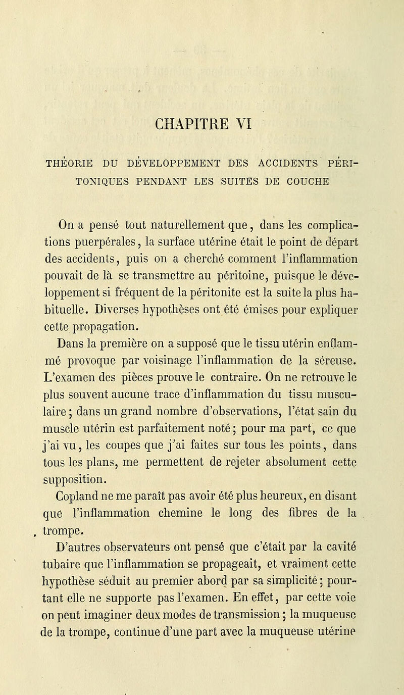 THÉORIE DU DÉVELOPPEMENT DES ACCIDENTS PERI- TONIQUES PENDANT LES SUITES DE COUCHE On a pensé tout naturellement que, dans les complica- tions puerpérales, la surface utérine était le point de départ des accidents, puis on a cherché comment l'inflammation pouvait de là se transmettre au péritoine, puisque le déve- loppement si fréquent de la péritonite est la suite la plus ha- bituelle. Diverses hypothèses ont été émises pour expliquer cette propagation. Dans la première on a supposé que le tissu utérin enflam- mé provoque par voisinage l'inflammation de la séreuse. L'examen des pièces prouve le contraire. On ne retrouve le plus souvent aucune trace d'inflammation du tissu muscu- laire ; dans un grand nombre d'observations, l'état sain du muscle utérin est parfaitement noté ; pour ma pa**t, ce que j'ai vu, les coupes que j'ai faites sur tous les points, dans tous les plans, me permettent de rejeter absolument cette supposition. Copland ne me paraît pas avoir été plus heureux, en disant que l'inflammation chemine le long des fibres de la trompe. D'autres observateurs ont pensé que c'était par la cavité tubaire que l'inflammation se propageait, et vraiment cette hypothèse séduit au premier abord par sa simplicité ; pour- tant elle ne supporte pas l'examen. En effet, par cette voie on peut imaginer deux modes de transmission ; la muqueuse de la trompe, continue d'une part avec la muqueuse utérine