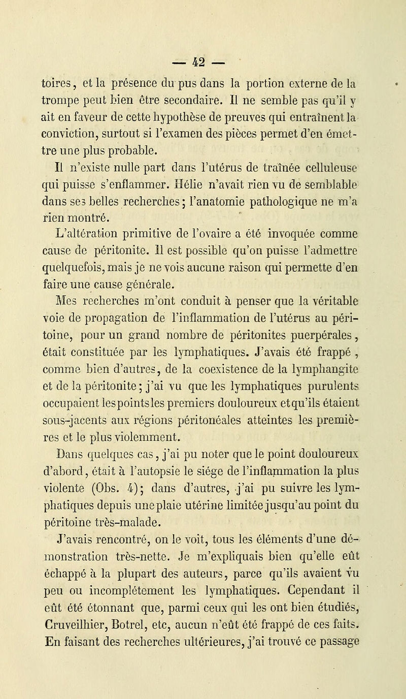 toires, et la présence du pus dans la portion externe de la trompe peut bien être secondaire. Il ne semble pas qu'il y ait en faveur de cette hypothèse de preuves qui entraînent la conviction, surtout si l'examen des pièces permet d'en émet- tre une plus probable. Il n'existe nulle part dans l'utérus de traînée celluleuse qui puisse s'enflammer. Hélie n'avait rien vu de semblable dans ses belles recherches; l'anatomie pathologique ne m'a rien montré. L'altération primitive de l'ovaire a été invoquée comme cause de péritonite. 11 est possible qu'on puisse l'admettre quelquefois, mais je ne vois aucune raison qui permette d'en faire une cause générale. Mes recherches m'ont conduit à penser que la véritable voie de propagation de l'inflammation de l'utérus au péri- toine, pour un grand nombre de péritonites puerpérales , était constituée par les lymphatiques. J'avais été frappé , comme bien d'autres, de la coexistence de la lymphangite et de la péritonite; j'ai vu que les lymphatiques purulents occupaient les points les premiers douloureux et qu'ils étaient sous-jacents aux régions péritonéales atteintes les premiè- res et le plus violemment. Dans quelques cas, j'ai pu noter que le point douloureux d'abord, était à l'autopsie le siège de l'inflammation la plus violente (Obs. 4); dans d'autres, j'ai pu suivre les lym- phatiques depuis une plaie utérine limitée jusqu'au point du péritoine très-malade. J'avais rencontré, on le voit, tous les éléments d'une dé- monstration très-nette. Je m'expliquais bien qu'elle eût échappé à la plupart des auteurs, parce qu'ils avaient vu peu ou incomplètement les lymphatiques. Cependant il eût été étonnant que, parmi ceux qui les ont bien étudiés, Cruveilhier, Botrel, etc, aucun n'eût été frappé de ces faits. En faisant des recherches ultérieures, j'ai trouvé ce passage