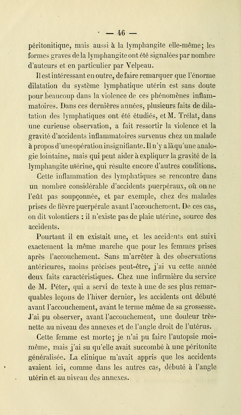 péritonitique, mais aussi à la lymphangite elle-même; les formes graves de la lymphangite ont été signalées par nombre d'auteurs et en particulier par Velpeau. Il est intéressant en outre, de faire remarquer que l'énorme dilatation du système lymphatique utérin est sans doute pour beaucoup dans la violence de ces phénomènes inflam- matoires. Dans ces dernières années, plusieurs faits de dila- tation des lymphatiques ont été étudiés, et M. Trélat, dans une curieuse observation, a fait ressortir la violence et la gravité d'accidents inflammatoires survenus chez un malade à propos d'uneopérationinsignifiante.Iln'y alàqu'une analo- gie lointaine, mais qui peut aider à expliquer la gravité de la lymphangite utérine, qui résulte encore d'autres conditions. Cette inflammation des lymphatiques se rencontre dans un nombre considérable d'accidents puerpéraux, où on ne l'eût pas soupçonnée, et par exemple, chez des malades prises de fièvre puerpérale avant l'accouchement. De ces cas, on dit volontiers : il n'existe pas de plaie utérine, source des accidents. Pourtant il en existait une, et les accidents ont suivi exactement la même marche que pour les femmes prises après l'accouchement. Sans m'arrêter à des observations antérieures, moins précises peut-être, j'ai vu cette année deux faits caractéristiques. Chez une infirmière du service de M. Péter, qui a servi de texte à une de ses plus remar- quables leçons de l'hiver dernier, les accidents ont débuté avant l'accouchement, avant le terme même de sa grossesse. J'ai pu observer, avant l'accouchement, une douleur très- nette au niveau des annexes et de l'angle droit de l'utérus. Cette femme est morte; je n'ai pu faire l'autopsie moi- même, mais j'ai su qu'elle avait succombé à une péritonite généralisée. La clinique m'avait appris que les accidents avaient ici, comme dans les autres cas, débuté à l'angle utérin et au niveau des annexes.