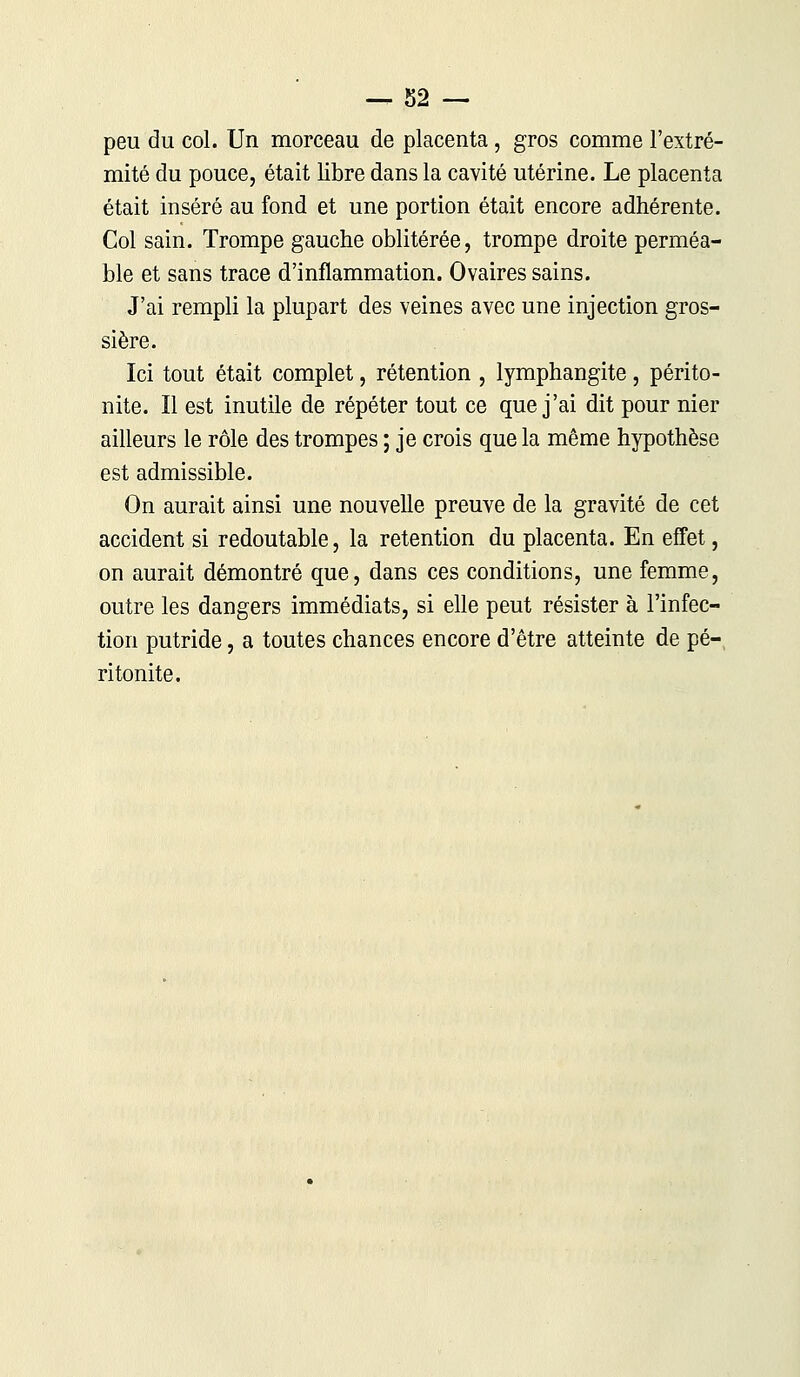 peu du col. Un morceau de placenta, gros comme l'extré- mité du pouce, était libre dans la cavité utérine. Le placenta était inséré au fond et une portion était encore adhérente. Col sain. Trompe gauche oblitérée, trompe droite perméa- ble et sans trace d'inflammation. Ovaires sains. J'ai rempli la plupart des veines avec une injection gros- sière. Ici tout était complet, rétention , lymphangite, périto- nite. Il est inutile de répéter tout ce que j'ai dit pour nier ailleurs le rôle des trompes ; je crois que la même hypothèse est admissible. On aurait ainsi une nouvelle preuve de la gravité de cet accident si redoutable, la rétention du placenta. En effet, on aurait démontré que, dans ces conditions, une femme, outre les dangers immédiats, si elle peut résister à l'infec- tion putride, a toutes chances encore d'être atteinte de pé- ritonite.