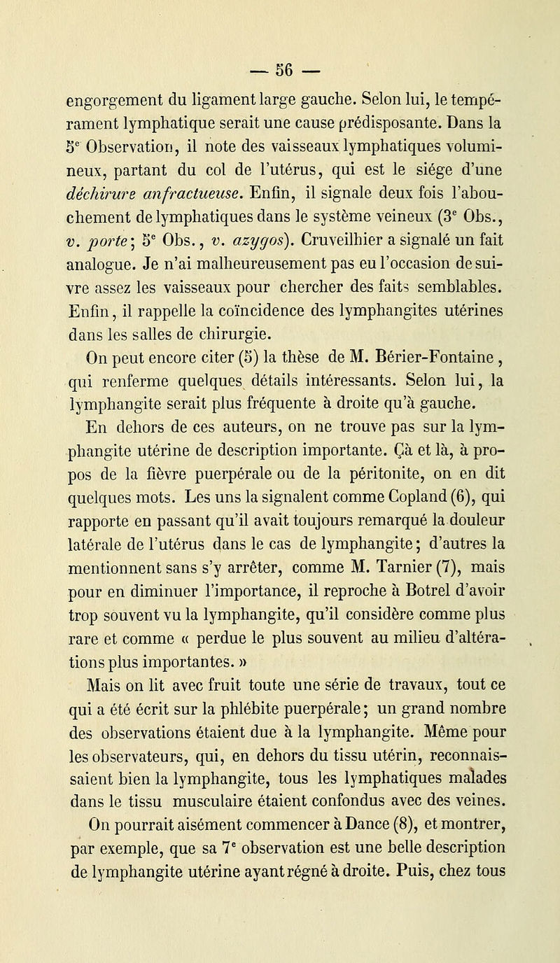 engorgement du ligament large gauche. Selon lui, le tempé- rament lymphatique serait une cause prédisposante. Dans la 5e Observation, il note des vaisseaux lymphatiques volumi- neux, partant du col de l'utérus, qui est le siège d'une déchirure anfractueuse. Enfin, il signale deux fois l'abou- chement de lymphatiques dans le système veineux (3e Obs., v. porte] 5e Obs., v. azygos). Cruveilhier a signalé un fait analogue. Je n'ai malheureusement pas eu l'occasion de sui- vre assez les vaisseaux pour chercher des faits semblables. Enfin, il rappelle la coïncidence des lymphangites utérines dans les salles de chirurgie. On peut encore citer (5) la thèse de M. Bérier-Fontaine , qui renferme quelques détails intéressants. Selon lui, la lymphangite serait plus fréquente à droite qu'à gauche. En dehors de ces auteurs, on ne trouve pas sur la lym- phangite utérine de description importante. Çà et là, à pro- pos de la fièvre puerpérale ou de la péritonite, on en dit quelques mots. Les uns la signalent comme Copland (6), qui rapporte en passant qu'il avait toujours remarqué la douleur latérale de l'utérus dans le cas de lymphangite ; d'autres la mentionnent sans s'y arrêter, comme M. Tarnier (7), mais pour en diminuer l'importance, il reproche à Botrel d'avoir trop souvent vu la lymphangite, qu'il considère comme plus rare et comme « perdue le plus souvent au milieu d'altéra- tions plus importantes. » Mais on lit avec fruit toute une série de travaux, tout ce qui a été écrit sur la phlébite puerpérale ; un grand nombre des observations étaient due à la lymphangite. Même pour les observateurs, qui, en dehors du tissu utérin, reconnais- saient bien la lymphangite, tous les lymphatiques malades dans le tissu musculaire étaient confondus avec des veines. On pourrait aisément commencer à Dance (8), et montrer, par exemple, que sa 7e observation est une belle description de lymphangite utérine ayant régné à droite. Puis, chez tous