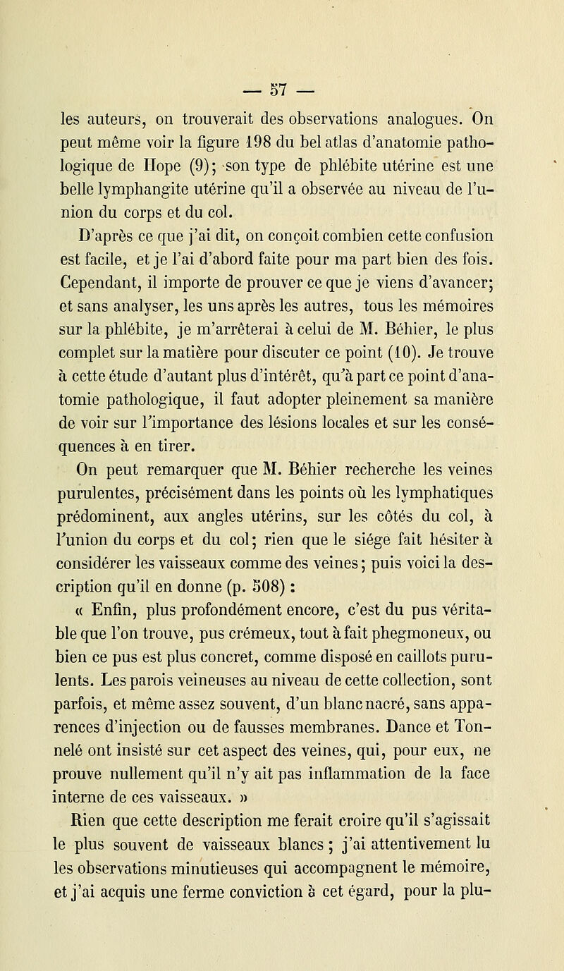 les auteurs, on trouverait des observations analogues. On peut même voir la figure 198 du bel atlas d'anatomie patho- logique de Hope (9) ; son type de phlébite utérine est une belle lymphangite utérine qu'il a observée au niveau de l'u- nion du corps et du col. D'après ce que j'ai dit, on conçoit combien cette confusion est facile, et je l'ai d'abord faite pour ma part bien des fois. Cependant, il importe de prouver ce que je viens d'avancer; et sans analyser, les uns après les autres, tous les mémoires sur la phlébite, je m'arrêterai à celui de M. Béhier, le plus complet sur la matière pour discuter ce point (10). Je trouve à cette étude d'autant plus d'intérêt, qu'à part ce point d'ana- tomie pathologique, il faut adopter pleinement sa manière de voir sur l'importance des lésions locales et sur les consé- quences à en tirer. On peut remarquer que M. Béhier recherche les veines purulentes, précisément dans les points où les lymphatiques prédominent, aux angles utérins, sur les côtés du col, à l'union du corps et du col ; rien que le siège fait hésiter à considérer les vaisseaux comme des veines ; puis voici la des- cription qu'il en donne (p. S08) : « Enfin, plus profondément encore, c'est du pus vérita- ble que l'on trouve, pus crémeux, tout à fait phegmoneux, ou bien ce pus est plus concret, comme disposé en caillots puru- lents. Les parois veineuses au niveau de cette collection, sont parfois, et même assez souvent, d'un blanc nacré, sans appa- rences d'injection ou de fausses membranes. Dance et Ton- nelé ont insisté sur cet aspect des veines, qui, pour eux, ne prouve nullement qu'il n'y ait pas inflammation de la face interne de ces vaisseaux. » Rien que cette description me ferait croire qu'il s'agissait le plus souvent de vaisseaux blancs ; j'ai attentivement lu les observations minutieuses qui accompagnent le mémoire, et j'ai acquis une ferme conviction a cet égard, pour la plu-