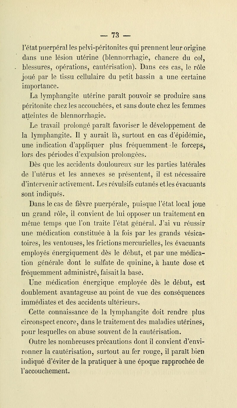 l'état puerpéral les pelvi-péritonites qui prennent leur origine dans une lésion utérine (blennorrhagie,. chancre du col, blessures, opérations, cautérisation). Dans ces cas, le rôle joué par le tissu cellulaire du petit bassin a une certaine importance. La lymphangite utérine paraît pouvoir se produire sans péritonite chez les accouchées, et sans doute chez les femmes atteintes de blennorrhagie. Le travail prolongé paraît favoriser le développement de la lymphangite. Il y aurait là, surtout en cas d'épidémie, une indication d'appliquer plus fréquemment • le forceps, lors des périodes d'expulsion prolongées. Dès que les accidents douloureux sur les parties latérales de l'utérus et les annexes se présentent, il est nécessaire d'intervenir activement. Les révulsifs cutanés et les évacuants sont indiqués. Dans le cas de fièvre puerpérale, puisque l'état local joue un grand rôle, il convient de lui opposer un traitement en même temps que l'on traite l'état général. J'ai vu réussir une médication constituée à la fois par les grands vésica- toires, les ventouses, les frictions mercurielles, les évacuants employés énergiquement dès le début, et par une médica- tion générale dont le sulfate de quinine, à haute dose et fréquemment administré, faisait la base. Une médication énergique employée dès le début, est doublement avantageuse au point de vue des conséquences immédiates et des accidents ultérieurs. Cette connaissance de la lymphangite doit rendre plus circonspect encore, dans le traitement des maladies utérines, pour lesquelles on abuse souvent de la cautérisation. Outre les nombreuses précautions dont il convient d'envi- ronner la cautérisation, surtout au fer rouge, il paraît bien indiqué d'éviter de la pratiquer à une époque rapprochée de l'accouchement.