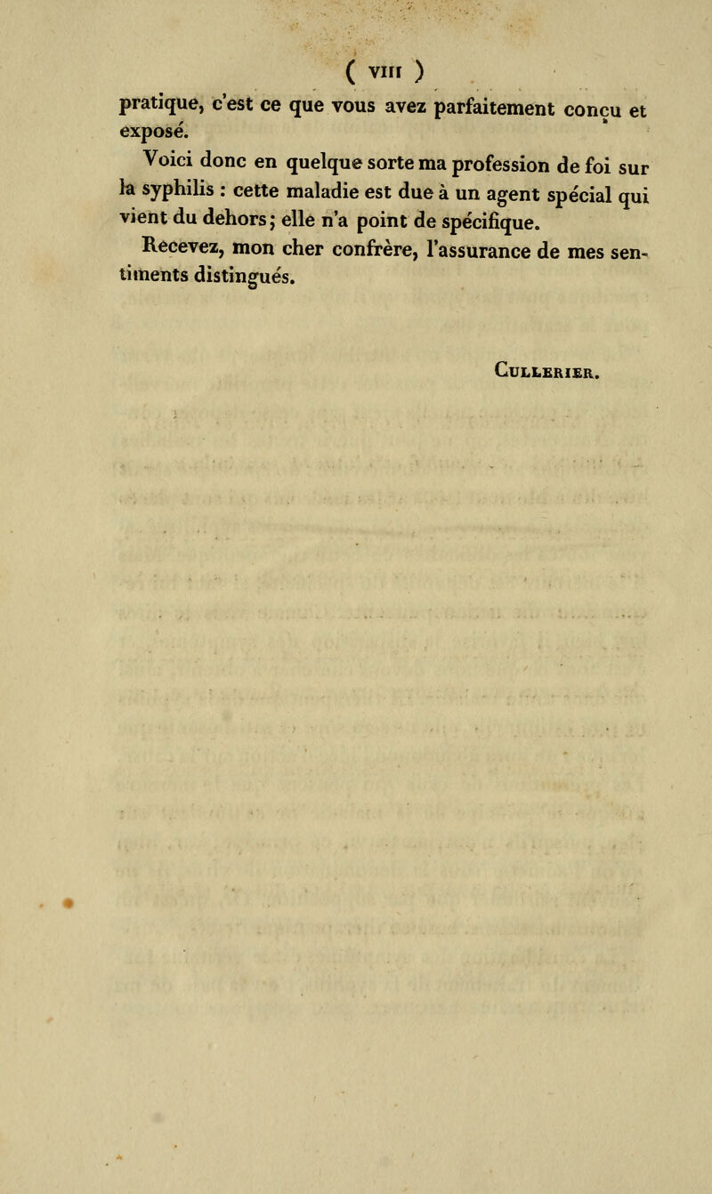 ( vnr ) pratique, c'est ce que vous avez parfaitement conçu et exposé. Voici donc en quelque sorte ma profession de foi sur la syphilis : cette maladie est due à un agent spécial qui vient du dehors; elle n'a point de spécifique. Recevez, mon cher confrère, l'assurance de mes sen- timents distingués. CULLERIER.