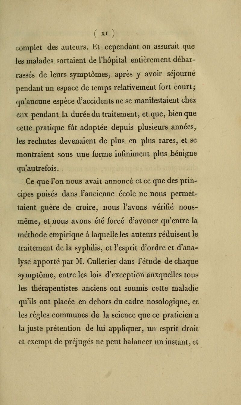 ( ^^ ) complet des auteurs. El cependant on assurait que les malades sortaient de l'hôpital entièrement débar- rassés de leurs symptômes, après y avoir séjourné pendant un espace de temps relativement fort court; qu'aucune espèce d'accidents ne se manifestaient chez eux pendant la durée du traitement, et que, bien que cette pratique fût adoptée depuis plusieurs années, les rechutes devenaient de plus en plus rares, et se montraient sous une forme infiniment plus bénigne qu'autrefois. Ce que ron nous avait annoncé et ce que des prin- cipes puisés dans l'ancienne école ne nous permet- taient guère de croire, nous l'avons vérifié nous- même, et nous avons été forcé d'avouer qu'entre la méthode empirique à laquelle les auteurs réduisent le traitement de la syphilis, et l'esprit d'ordre et d'ana- lyse apporté par M. CuUerier dans l'étude de chaque symptôme, entre les lois d'exception auxquelles tous les thérapeutistes anciens ont soumis cette maladie qu'ils ont placée en dehors du cadre nosologique, et les règles communes de la science que ce praticien a la juste prétention de lui appliquer, un esprit droit et exempt de préjugés ne peut balancer un instant, et