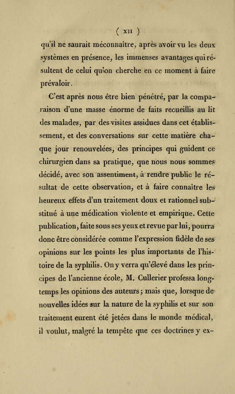 (X.l) qu'il ne saurait méconnaître^ après avoir vu les deux systèmes en présence, les immenses avantages qui ré- sultent de celui qubn cherche en ce moment à faire prévaloir. C'est après nous être bien pénétré, par la compa- raison d'une masse énorme de faits recueillis au lit des malades, par des visites assidues dans cet étabhs-- semant, et des conversations sur cette matière cha- que jour renouvelées, des principes qui guident ce chirurgien dans sa pratique, que nous nous sommes décidé, avec son assentiment, à rendre public le ré- sultat de cette observation, et à faire connaître les^ heureux effets d'un traitement doux et rationnel sub- stitué à une médication violente et empirique. Cette pubUcation, faite sous ses yeux et revue par lui, pourra? donc être considérée comme l'expression fidèle de ses opinions sur les points les plus importants de l'his- toire de la syphihs. On y verra qu'élevé dans les prin- cipes de l'ancienne école, M. CuUerier professa long- temps les opinions des auteurs ; mais que, lorsque de nouvelles idées sur la nature de la syphihs et sur son traitement eurent été jetées dans le monde médical, il voulut, malgré la tempête que ces doctrines y ex-