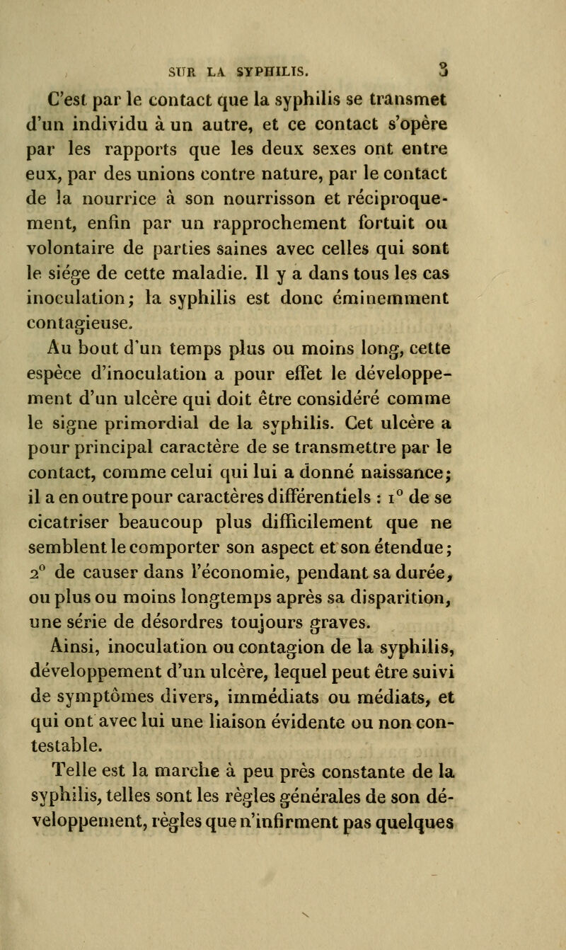 C'est par le contact que la syphilis se transmet d'un individu à un autre, et ce contact s'opère par les rapports que les deux sexes ont entre eux, par des unions contre nature, par le contact de la nourrice à son nourrisson et réciproque- ment, enfin par un rapprochement fortuit ou volontaire de parties saines avec celles qui sont le siège de cette maladie. Il y a dans tous les cas inoculation; la syphilis est donc éminemment contagieuse. Au bout d'un temps plus ou moins long, cette espèce d'inoculation a pour effet le développe- ment d'un ulcère qui doit être considéré comme le signe primordial de la syphilis. Cet ulcère a pour principal caractère de se transmettre par le contact, comme celui qui lui a donné naissance; il a en outre pour caractères différentiels ; i de se cicatriser beaucoup plus difficilement que ne semblent le comporter son aspect et son étendue; •f de causer dans l'économie, pendant sa durée, ou plus ou moins longtemps après sa disparition, une série de désordres toujours graves. Ainsi, inoculation ou contagion de la syphilis, développement d'un ulcère, lequel peut être suivi de symptômes divers, immédiats ou médiats, et qui ont avec lui une liaison évidente ou non con- testable. Telle est la marche à peu près constante de la syphilis, telles sont les règles générales de son dé- veloppement, règles que n'infirment pas quelques