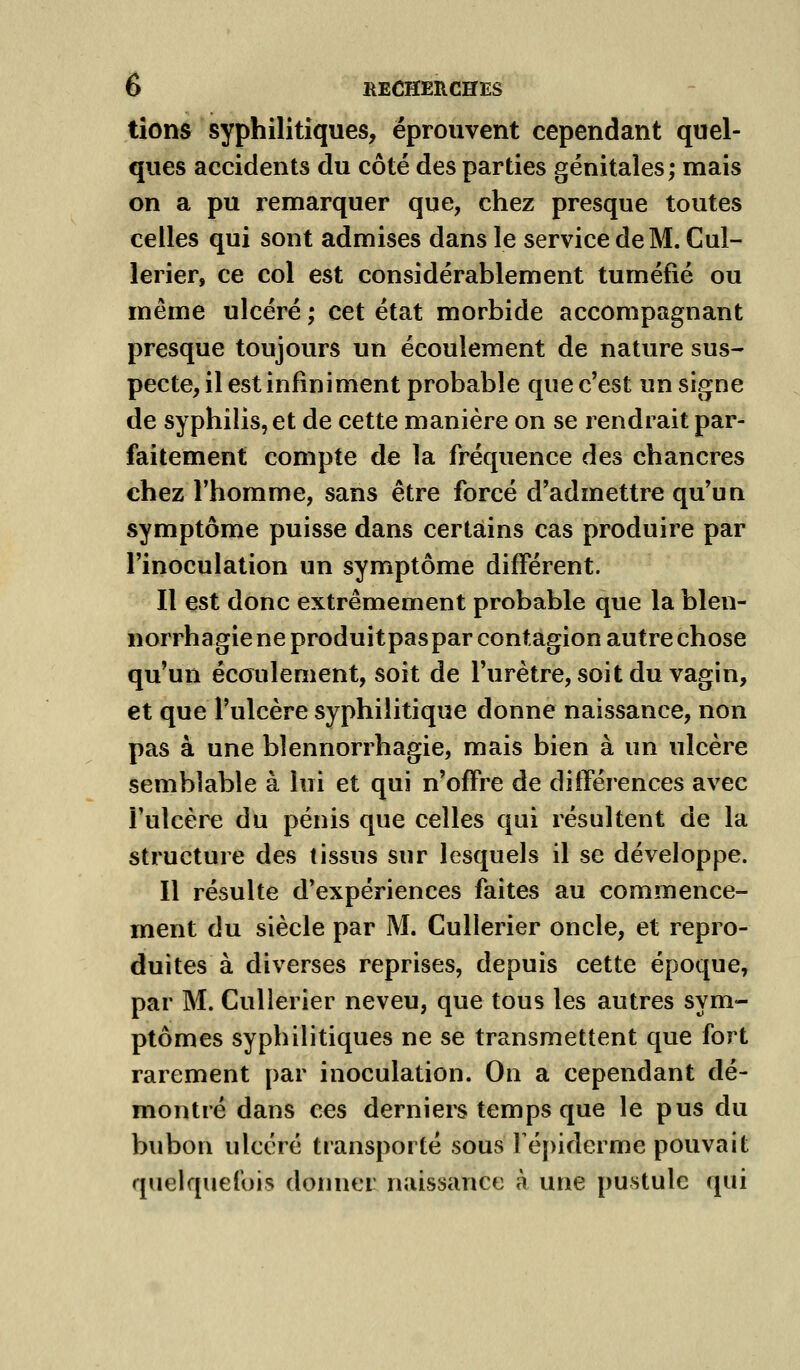 tîons syphilitiques, éprouvent cependant quel- ques accidents du côté des parties génitales; mais on a pu remarquer que, chez presque toutes celles qui sont admises dans le service de M. Cul- lerier, ce col est considérablement tuméfié ou même ulcéré ; cet état morbide accompagnant presque toujours un écoulement de nature sus- pecte, il est infiniment probable que c'est un signe de syphilis, et de cette manière on se rendrait par- faitement compte de la fréquence des chancres chez l'homme, sans être forcé d'admettre qu'un symptôme puisse dans certains cas produire par l'inoculation un symptôme différent. Il est donc extrêmement probable que la blen- norrhagie ne produitpaspar contagion autre chose qu'un écoulement, soit de l'urètre, soit du vagin, et que l'ulcère syphilitique donne naissance, non pas à une bîennorrhagie, mais bien à un ulcère semblable à lui et qui n'offre de différences avec Fulcère du pénis que celles qui résultent de la structure des tissus sur lesquels il se développe. Il résulte d'expériences faites au commence- ment du siècle par M. Cullerier oncle, et repro- duites à diverses reprises, depuis cette époque, par M. Cullerier neveu, que tous les autres sym- ptômes syphilitiques ne se transmettent que fort rarement par inoculation. On a cependant dé- montré dans ces derniers temps que le pus du bubon ulcéré transporté sous Fépiderme pouvait quelquefois donner naissance à une pustule qui