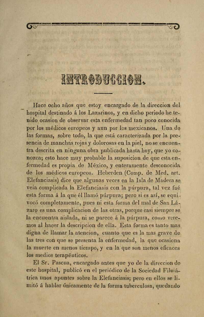 ^^r^^^— • ^:3^ «ifiili Hace ocho años que estoy encargado de la dirección del hospital destinado á los Lazarinos, y en dicho periodo he te- nido ocasión de observar esta enfermedad tan poco conocida por los médicos europeos y aan por los mexicanos. Una do las formas, sobre todo, la que está caracterizada por la pre- sencia de manchas rojas y dolorosas en la piel, no se encuen- tra descrita en ningima obra pnbh'cada hasta hoy, que yo co- nozca; esto hace muy probable la suposición de que esta en- fermedad es propia de México, y enteramente desconocida de los médicos europeos. Heberden (Conip. de Med,. art. Elefanciasis) dice que algunas veces en la Isla de Madera se veia complicada la Elefanciasis con la púrpura, tal vez fué esta forma á la que él llamó púrpura; pero si es así, se equi- vocó completamente, pues ni esta forma del mal de San Lá- zaro es una complicación de las otras, porque casi siempre se la encuentra aislada, ni se parece á la púrpura, como vere- mos al hacer la descripción de ella. Esta forma es tanto mas digna de llamar la atención, cuanto que es la mas grave de las tres con que se presenta la enfermedad, la que ocasiona la muerte en menos tiempo, y en la que son menos eficaces los medios terapéuticos. El Sr. Pascua, encargado antes que yo de la dirección de- este hospital, pubhcó en el periódico de la Sociedad Filoiá- trica unos apuntes sobre la Elefanciasis; pero en ellos se li- mitó á hablar únicamente de la forma tuberculosa, quedando