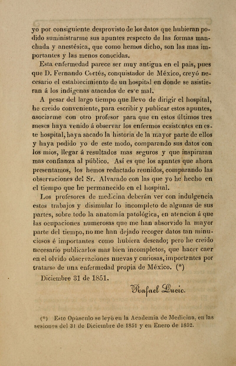 yo por consiguiente desprovisto de los datos que hubieran po- dido suministrarme sus apuntes respecto de las formas man- cliada y anestésica, que como hemos dicho, son las mas im- portantes y las menos conocidas. Esta enfermedad parece ser muy antigua en el país, pues que D. Fernando Cortés, conquistador de México, creyó ne- cesario el establecimiento de un hospital en donde se asistie* ran á los indígenas atacados de es'e mal, A pesar del largo tiempo que llevo de dirigir el hospital, he creído conveniente, para escribir y publicar estos apuntes, asociarme con otro profesor para que en estos últimos tres meses haya venido á observar los enfermos ecsistentes en es- te hospital, haya sacado la historia de la mayor parte de ellos y haya podido yo de este modo, comparando sus datos con los mios, llegar á resultados mas seguros y que inspiraran mas confianza al público. Así es que los apuntes que ahora presentamos, los hemos redactado reunidos, comparando las observaciones del Sr. Alvarado con las que yo he hecho en el tiempo que he permanecido en el hospital. Los profesores de medicina deberán ver con indulgencia estos trabajos y disimular lo incompleto de algunas de sus partes, sobre todo la anatomía patológica, en atención á que las ocupaciones numerosas que me han absorvido la mayor parte del tiempo, no me han dejado recoger datos tan minu- ciosos é importantes como hubiera deseado; pero he creido necesario publicarlos mas bien incompletos, que hacer caer en el olvido observaciones nuevas y curiosas, importantes por tratarse, de una enfermedad propia de México. (*) Diciem.bre 31 de 1851. %6 oiipapact ^It/ClO. (*) Este Opúsculo se leyó en la Academia de Medicina^ en las sesiones del 31 de Diciembre de 1851 y en Enero de 1852.