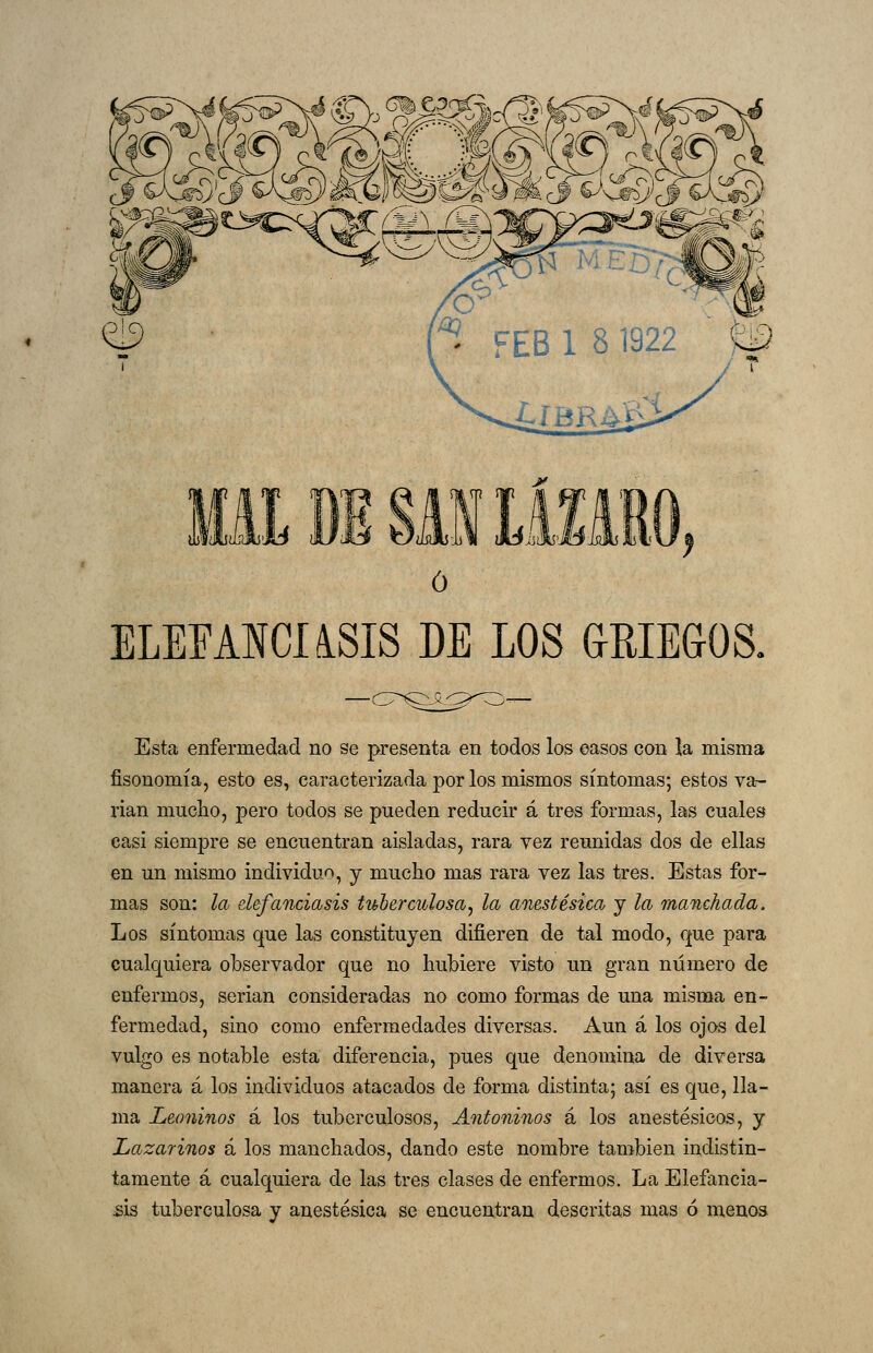 ME Bl SAI LÍXMO ó ELEEANCUSIS DE LOS GRIEGOS. Esta enfermedad no se presenta en todos los easos con la misma fisonomía, esto es, caracterizada por los mismos síntomas; estos va- rían mucho, pero todos se pueden reducir á tres formas, las cuales casi siempre se encuentran aisladas, rara vez reunidas dos de ellas en un mismo individuo, y mucho mas rara vez las tres. Estas for- mas son: la defanciasis tuberculosa, la anestésica y la manchada. Los síntomas que las constituyen difieren de tal modo, que para cualquiera observador que no hubiere visto un gran número de enfermos, serian consideradas no como formas de una misma en- fermedad, sino como enfermedades diversas. Aun á los ojos del vulgo es notable esta diferencia, pues que denomina de diversa manera á los individuos atacados de forma distinta; así es que, lla- ma Leoninos á los tuberculosos, Antoninos á los anestésicos, y Lazarinos á los manchados, dando este nombre también indistin- tamente á cualquiera de las tres clases de enfermos. La Elefancia- £Ís tuberculosa y anestésica se encuentran descritas mas ó menoa