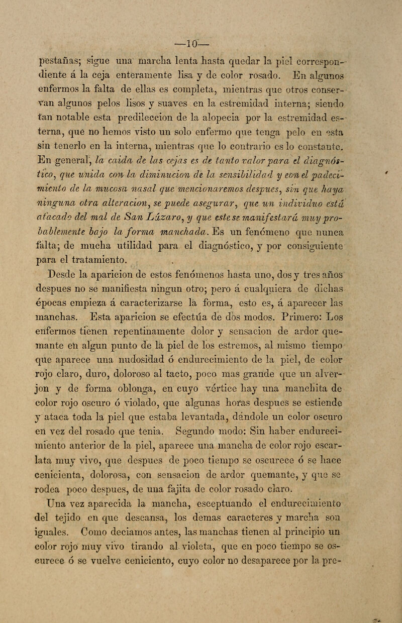 —10— pestañas; sigue una marcha lenta hasta quedar la piel correspon- diente á la ceja enteramente lisa y de color rosado. En algunos enfermos la falta de ellas es completa, mientras que otros conser- van algunos pelos lisos y suaves en la estremidad interna; siendo tan notable esta predilección de la alopecia por la estremidad es- terna, qué no hemos visto un solo enfermo que tenga pelo en esta sin tenerlo en la interna, mientras que lo contrario es lo constante. En general, la caída de las cejas es dt tardo valor 'para d diagnós- tico^ que unida con la diminución de la. sensihilidad y erra el padeci- miento de la mucosa nasal que mencionaremos después^ sin que haya ninguna otra alteración^ se puede asegurar, que un individuo está atacado del mal de San Lázaro^ y que estese manifestará muypro- hallemente hajo la forma manchada, ^ñ un fenómeno que nunca falta; de mucha utilidad para el diagnóstico, y por consiguiente para el tratamiento. Desde la aparición de estos fenómenos hasta uno, dos y tres años después no se manifiesta ningún otro; pero á cualquiera de dichas épocas empieza á caracterizarse lá forma, esto es, á aparecer las manchas. Esta aparición se efectúa de dos modos. Primero: Los enfermos tienen repentinamente dolor y sensación de ardor que- mante en algún punto de Ik piel de los estremos, al mismo tiempo que aparece una nudosidad ó endurecimiento de la piel, de color rojo claro, duro, doloroso al tacto, poco mas grande que un alver- jon y de forma oblonga, en cuyo vértice hay una manchita de color rojo oscuro ó violado, que algunas horas después se estiende y ataca toda la piel que estaba levantada, dándole un color oscuro en vez del rosado que tenia. Segundo modo: Sin haber endureci- miento anterior de la piel, aparece una mancha de color rojo escar- lata muy vivo, que después de poco tiempo se oscurece ó se hace cenicienta, dolorosa, con sensación de ardor quemante, y que se rodea poco después, de una fajita de color rosado claro. Una vez aparecida la mancha, esceptuando el endurecimiento del tejido en que descansa, los demás caracteres y marcha son iguales. Como decíamos antes, las manchas tienen al principio un color rojo muy vivo tirando al violeta, que en poco tiempo se os- curece ó se vuelve ceniciento, cuyo color no desaparece por la pro-