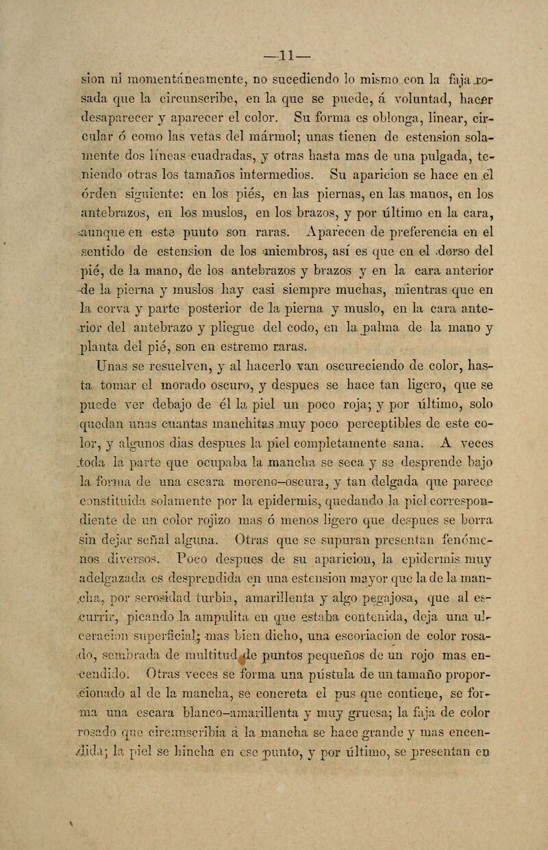 —11— sion ni momentáneamente, no sucediendo lo mi!^mo con la fajaxo- sada que la circunscribe, en la que se puede, á voluntad, hacer desaparecer y aparecer el color. Su forma es oblonga, linear, cir- cular (5 como las vetas del mármol; unas tienen de estension sola- mente dos líneas cuadradas, y otras hasta mas de una pulgada, te- niendo otras los tamaños intermedios. Su aparición se hace en el orden siguiente: en los pies, en las piernas, en las manos, en los antebrazos, en los muslos, en los brazos, y por último en la cara, aunque en este punto son raras. Aparecen de preferencia en el sentido de estension de los ^miembros, así es que en el .dorso del pié, de la mano, de ios antebrazos y brazos y en la cara anterior ■de la pierna y muslos hay casi siempre muchas, mientras que en la corva y parte posterior de la pierna y muslo, en la cara ante- rior del antebrazo y pliegue del codo, en la palma de la mano y planta del pié, son en estremo raras. Unas se resuelven, y al hacerlo van oscureciendo de color, has- ta tomar el morado oscuro, y después se hace tan ligero, que se puede ver debajo de él la piel un poco roja; y por último, solo quedan unas cuantas manchitas muy poco perceptibles de este co- lor, y algunos dias después la piel completamente sana. A veces ioda la parte que ocupaba la mancha se seca y se desprende bajo la fonua de una escara moreno-oscura, y tan delgada que parece constiíuida solamente por la epidermis, quedando la piel correspon- diente de un color rojizo mas ó menos ligero que después se borra sin dejar señal alguna. Otras que se supuran presentan fenóme- nos diversos. Poco después de su aparición, la epidermis muy adelgazada es desprendida en una estension mayor que la de la man- .cha, por serosidad turbia, amarillenta y algo pegajosa, que al es- currir, picando la ampulita en que estaba contenida, deja una ul- ceración superficia]' -mas Lien dicho, una escoriación de color rosa- do, sembrada de multitud de puntos pequeños de un rojo mas en- cendido. Otras veces se forma una pústula de un tamaño propor- cionado al de la mancha, se concreta el pus que contieije, se for- ma una escara blanco-amarillenta y muy gruesa; la faja de color rosado que circunsciibia á la mancha se hace grande y mas encen- .<lida; la piel se hincha en ese punto, y por último, se presentan en