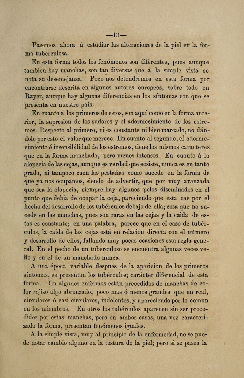 —13— Pasemos alioia á estudiar las alteraciones: de la piel efit la for- ma tuberculosa. En esta forma todos los fenómenos son diferentes, pues aunque también hay mancbas, son tan diversas que á la simple vista se nota su desemejanza. Poco nos detendremos en esta fOTma por encontrarse descrita en algunos autores europeos, sobre todo en Rayer, aunque hay algunas diferencias en los síntomas con que se presenta en nuestro pais. En cuanto á los primeros de estos, son aquí como en la forma ante- rior, la supresión de los sudores y el adormecimiento de los estre- mos. Respecto al primero, ni es constante ni bieü marcado, no dán- dole por esto el valor que merece. En cuanto al segundo, el adorme- cimiento é insensibilidad de los estremos, tiene los mismos caracteres que en la forma manchada, pero menos intensos. En cuanto á la alopecia de las cejas, aunque es verdad que ecsiste, nunca es en tanto grado, ni tampoco caen las^ pestañas como sucede en la forma de que ya nos ocupamos, siendo de advertir, que por muy avanzada que sea la alopecia, siempre hay algunos pelos diseminados en el punto que debia de ocupar la ceja, pareciendo que esta cae por el hecho del desarrollo de los tubérculos debajo de ella; cosa que no su- cede en las manchas, pues son raras en las cejas y la caida de es- tas es constante; en una palabra, parece que en el caso de tubér- culos, la caida de las cejas está en relación directa con el número y desarrollo de ellos, fallando muy pocas ocasiones esta regla gene- ral. En el pecho de un tuberculoso se encuentra algunas veces ve- llo y en el de un manchado nunca. A una época variable después de la aparición de los primeros síntomas, se ¡presentan los tubérculos; carácter diferencial de esta forma. En algunos enfermos están precedidos de manchas de co- lor rojizo algo abronzado, poco mas 6 menos grandes que un real, circulares 6 casi circulares, indolentes, y apareciendo por lo común en los miembros. En otros los tubérculos aparecen sin ser prece- didos por estas manchas; pero en ambos casos, una vez caracteri- zada la forma, presentan fenómenos iguales. A la simple vista, muy al principio de la enfermedad, no se pue- de notar cambio alguno en la testura de la piel; pero si se pasea la